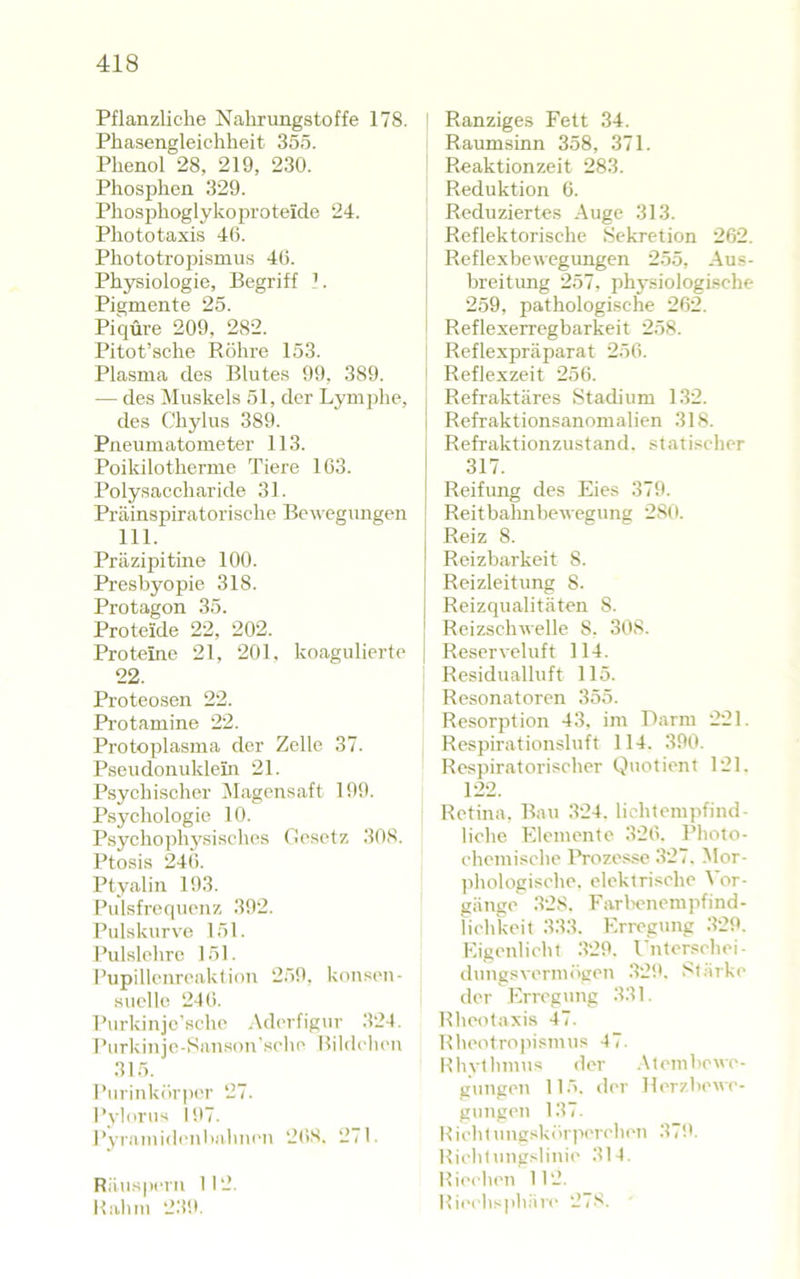 Pflanzliche Nalirungstoffe 178. Phasengleichheit 35ö. Phenol 28, 219, 230. Phosphen 329. Pliosjhioglykoin'oteicle 24. Phototaxis 46. Phototrojhsmus 46. Physiologie, Begriff 1. Pigmente 25. Piqüre 209, 282. Pitot’sche Röhre 153. Plasma des Blutes 99, 389. — des Muskels 51, der Lymphe, des Chylus 389. Pneumatometer 113. Poikilotherme Tiere 163. Polysaccharide 31. Präinspiratorische Bel egungen 111. Präzipitine 100. Presbyopie 318. Protagon 35. Proteide 22, 202. Proteine 21, 201, koagulierte 22. Proteosen 22. Pi'otamine 22. Protoplasma der Zelle 37. Pseudonuklein 21. Psychischer ^lagensaft 199. Psychologie 10. Psychophysisches Oe.setz 308. Ptosis 246. Ptyalin 193. Pulsfrequenz 392. Pulskurve 151. Pulslehre 151. l’upillenreaktion 259, konseu- suclle 246. Purkinjc'sche .\derfigur 324. Purkillje-Sanson'sehe Hildehen 315. Purinkör|)er 27. I’yloriis 197. Pyramideulialuien 26S. 271. Riiusperu 112. Kahm 239. I Ranziges Fett 34. Raumsinn 358, 371. Reaktionzeit 283. Reduktion 6. Reduziertes Auge 313. Reflektorische Sekretion 262. ! Reflexbewegungen 255, Aus- 1 breitung 257, physiologische 259, pathologisehe 262. Reflexerregbarkeit 258. Reflexpräparat 256. i Reflexzeit 256. Refraktäres Stadium 132. Rcfraktionsanomalien 318. Refraktionzustand. statiseher 317. Reifung des Eies 379. Reitbahnbewegung 28ti. Reiz 8. Reizbarkeit 8. Reizleitung 8. Reizqualitäten 8. Reizschwelle 8. 308. Reserveluft 114. Residualluft 115. Resonatoren 355. Resorption 43. im Darm 221. Respirationsluft 114. 390. Respiratorischer Quotient 121. 122. Retina, Bau 324, lichtempfind- liche Elemente 326. Photo- ehemische Ih'ozesse 327. Mor- ])hologisehe. elektrische Vor- gänge 328. Farbenempfind- lichkeit 333. Erregung .329. Eigenlieht .329. rnterschei- dungsvermögen 32ik .8tärke der Erregung 331. Rheotaxis 47. Rheotroihsimis 47. Khvilnnus der .\tembowe- gungen ll.'. der Herzbewe- gungen 137. Hiebtungskör]ierch('n .37!'. Riehtungslinie 3I4. Hii'clien II2. Hieehs]illäre 278.