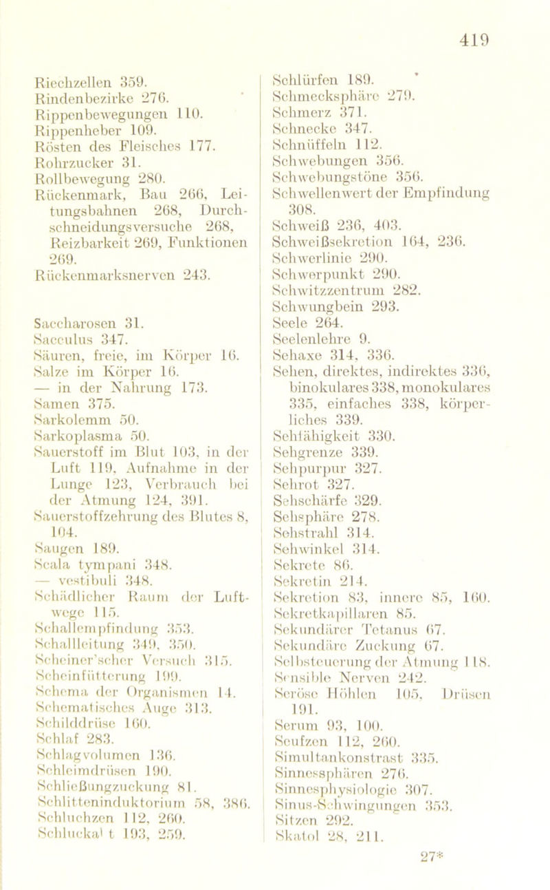 Riechzellen 359. Rindenbezirko 270. Rippenbewegimgen 110. Rippenheber 109. Rösten des Fleische.s 177. Rohrzucker 31. Rollbewegung 280. Rückenmark, Bau 206, Lei- timgsbahnen 268, Durch- schneidungsversuche 268, Reizbarkeit 269, Funktionen 269. Rückenmarksnervcn 243. Saccharosen 31. Sacculus 347. Säuren, freie, im Körper 16. Salze im Körper 16. — in der Nahrung 173. Samen 375. Sarkolemm 50. Sarkopla.sma 50. Sauerstoff im Blut 103, in der Luft 119. Aufnahme in der Lunge 123, Verbrauch bei der Atmung 124, 391. Sauerstoffzehrung de.s Blutes 8, 104. Saugen 189. Scala tym()ani 348. — v((stibuli 348. Schäfllicher Raum der Luft- W(;go 115. Schal lern pfinduug 353. Schalllcitung 349, 350. S<4icincr'scluu’ Vci’such 315. Schcinfüttcrung 100. Schema der Organismen I I. Schematisches A\ige 313. Schilddrüse 160. Schlaf 283. Schlagvolumon 136. Schleimdrüsen 100. Schlicßungzuckung 81. Schlittcminrluktorium 58, 38(i. Schluchzen 112, 260. Scblucka' t 103, 259. Schlürfen 189. Schmecksphäre 279. Schmerz 371. Schnecke 347. Schnüffeln 112. Schwebungen 356. Schvvolmngstöne 356. Schwellenwert der Empfindung 308. Schweiß 236, 403. Schweißsekrotion 164, 236. Schwerlinie 290. Schwerpunkt 290. Schwitzzentrum 282. Schwungbein 293. Seele 264. Seelenlehre 9. Sehaxo 314, 336. Sehen, direktes, indirektes 336, binokidares 338, monokulares 335, einfaches 338, körjjer- liches 339. Sehlähigkeit 330. Sehgrenze 339. Sehpurpur 327. Schrot 327. Sehschärfe 329. Schsphäre 278. ' Sohstrahl 314. Sehwinkel 314. I Sekrete 86. ' Sekretin 214. Sekretion 83, innere 85, KiO. Sekretkapillaren 85. Sekundärer 'retanus 67. Sekundäre Zuckung 67. Sclbslcuerung der Atmung I 18. Sensible» Nerven 212. Seröse Höhlen 105, Drüsen , 191. Serum 93, 100. Seufzen I 12, 260. Simu 1 tankonstrast 335. Sinnossphären 276. Sinnc.Hjjhysiologic 307. Sinus-S.'hwingungen 353. Sitzen 292. Skatol 28, 211. 27*