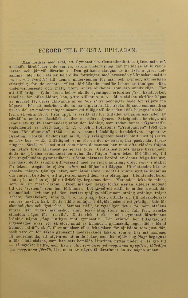 FÖRORD TILL FÖRSTA UPPLAGAN. Man fordrar med skäl, att Gymnastiska Centralinstitutets tjänstemän må anskaffa läroböcker i de ämnen, varom undervisning där meddelas åt blivande lärare och jämväl lärarinnor. Den gällande stadgan av år 1864 angiver det- samma. Men hon ställer helt olika fordringar med avseende på kunskapsmåttet m. m. vid inträdet till denna undervisning för män och kvinnor, synnerligen eftergivlig för de senare, vilket förhållande medför behov av tämligen olika undervisningssätt och mått, utom andra olikheter, som äro oundvikliga. För att tillbörligen fylla dessa behov skulle egentligen erfordras flera handböcker, tabeller för olika åldrar, kön, yttre villkor o. s. v. Men sådana skrifter köpas av mycket få; deras utgivande är en förlust av penningar både för säljare och köpare. För att inskränka denna har utgivaren låtit trycka följande sammandrag ur en del av undervisningen såsom ett tillägg till de sedan 1864 begagnade tabel- lerna (tryckta 1866, l:sta uppl.) i avsikt att för tillfället avhjälpa saknaden av särskilda smärre läseböcker eller en större dyrare. Svårigheten är ringa att lämna ett dylikt sammandrag efter den ledning, som redan finnes i Gymnastik- reglementet av 1836 Kap. 1, 2, 6 och i Rothsteins “Freiubungen 1853 och hans “Rustubungen11 1855 o. s. v. samt i åtskilliga handskrivna papper av Branting, Georgii, Heidenstam m. fl. Ty svårigheten består blott i att ej skriva en stor bok. — En tillfällighet, som rör en del av saken, har påskyndat tryck- ningen: Såväl vid institutet som utom detsamma har man ofta vidrört frågan om lekars bruk, allramest på senare tider. Centralinstitutets lärare hava under detta år på sina sammanträden avhandlat frågan huru leken förhåller sig till den regelbundna gymnastiken11. Såsom närmast berörd av denna fråga har utg. här lånat detta samma uttryckssätt med en ringa ändring; ordet lekar i stället för leken. Angående själva saken må följande tilläggas: Uteslutandet här av ganska många tjänliga lekar, som åtminstone i nödfall kunna nyttjas inomhus om vintern, betyder ej att utgivaren ansett dem vara olämpliga. Utelutandet beror blott på, att han ej själv tillräckligt begagnat dem. Merendels leka de minst, som skriva mest därom, liksom mången lärare förfar nästan alldeles motsatt till det “system, som han förkunnar. Dert;:gåv.e^rett ställe inom denna stad, där obemedlade kvinnor på den kortast möjliga tid-genom sträng ordning, träget arbete, försakelser, somliga t. o. m. knapp kost, utbilda sig (,ill folkskolelära- rinnors tarvliga kall. Detta ställe omtalas i dagblad såsom ett gräsligt näste för skenhelighet och dysterhet. Samma ställe,, är veterligen det enda inom stadens murar, där vuxna människor ännu leka,' åtminstone med full fart, kanske stundom något för “rasvilt. Detta (leken) sker under gymnastiklärarinnans ledning någon gång i utbyte mot gymnastik. Den erinran bör tilläggas, att ingenstädes övas ett så stort antal av kvinnor i gymnastik, ingenstädes bland kvinnor inträffa så få försummelser eller fritagelser för sjukdom som just där, tack vare en för saken gynnsamt medverkande läkare, som ej här må nämnas. Ej underligt då, att utgivaren utom de lekar, som han själv nog länge begagnat anför blott sådana, som han sett bemälda lärarinna nyttja under en längre tid — så mycket hellre, som han i allt, som beror på noggranna uppgifter, ihärdiga och noggranna försök, lärt mera av några få lärarinnor än av någon annan.