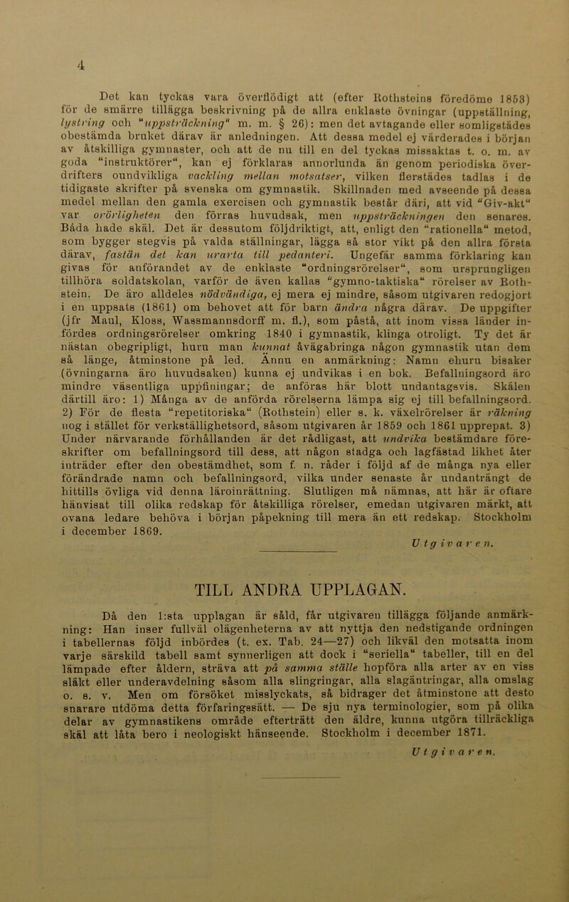 Det kan tyckas vara överflödigt att (efter Rothsteins föredöme 1853) för de smärre tillägga beskrivning pä de allra enklaste övningar (uppställning, lystring och “uppsträckning m. m. § 26): men det avtagande eller somligstädes obestämda bruket därav är anledningen. Att dessa medel ej värderades i början av åtskilliga gymnaster, och att de nu till en del tyckas missaktas t. o. m. av goda “instruktörer, kan ej förklaras annorlunda än genom periodiska över- drifters oundvikliga vackling mellan motsatser, vilken flerstädes tadlas i de tidigaste skrifter på svenska om gymnastik. Skillnaden med avseende på dessa medel mellan den gamla exercisen och gymnastik består däri, att vid “Giv-akt“ var orörligheten den förras huvudsak, men uppsträckningen den senares. Båda hade skäl. Det är dessutom följdriktigt, att, enligt den “rationella metod, som bygger stegvis på valda ställningar, lägga så stor vikt på den allra första därav, fastän det kan urarta till pedanteri. Ungefär samma förklaring kan givas för anförandet av de enklaste “ordningsrörelser, som ursprungligen tillhöra soldatskolan, varför de även kallas “gymno-taktiska rörelser av Roth- stein. De äro alldeles nödvändiga, ej mera ej mindre, såsom utgivaren redogjort i en uppsats (1861) om behovet att för barn ändra några därav. De uppgifter (jfr Maul, Kloss, Wassmannsdorff m. fl.), som påstå, att inom vissa länder in- fördes ordningsrörelser omkring 1840 i gymnastik, klinga otroligt. Ty det är nästan obegripligt, huru man kunnat åvägabringa någon gymnastik utan dem så länge, åtminstone på led. Ännu en anmärkning: Namn ehuru bisaker (övningarna äro huvudsakeu) kunna ej undvikas i en bok. Befallningsord äro mindre väsentliga uppfiningar; de anföras här blott undantagsvis. Skälen därtill äro: 1) Många av de anförda rörelserna lämpa sig ej till befallningsord. 2) För de flesta “repetitoriska (Rothstein) eller s. k. växelrörelser är räkning nog i stället för verkställighetsord, såsom utgivaren år 1859 och 1861 upprepat. 3) Under närvarande förhållanden är det rådligast, att undvika bestämdare före- skrifter om befallningsord till dess, att någon stadga och lagfästad likhet åter inträder efter den obestämdhet, som f. n. råder i följd af de många nya eller förändrade namn och befallningsord, vilka under senaste år undanträngt de hittills övliga vid denna läroinrättning. Slutligen må nämnas, att här är oftare hänvisat till olika redskap för åtskilliga rörelser, emedan utgivaren märkt, att ovana ledare behöva i början påpelcning till mera än ett redskap. Stockholm i december 1869. V tgivare n. TILL ANDRA UPPLAGAN. Då den l:sta upplagan är såld, får utgivaren tillägga följande anmärk- ning: Han inser fullväl olägenheterna av att nyttja den nedstigande ordningen i tabellernas följd inbördes (t. ex. Tab. 24—27) och likväl den motsatta inom varje särskild tabell samt synnerligen att dock i “seriella tabeller, till en del lämpade efter åldern, sträva att på samma ställe hopföra alla arter av en viss släkt eller underavdelning såsom alla slingringar, alla slagäntringar, alla omslag o. s. v. Men om försöket misslyckats, så bidrager det åtminstone att desto snarare utdöma detta förfaringssätt. — De sju nya terminologier, som på olika delar av gymnastikens område efterträtt den äldre, kunna utgöra tillräckliga skäl att låta bero i neologiskt hänseende. Stockholm i december 1871. Utgivare n.