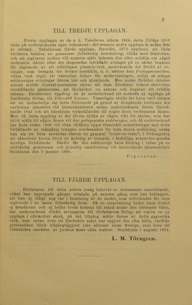 TILL TREDJE UPPLAGAN. Första upplagan av de s. k. Tabellerna utkom 1866, detta 'Tillägg 1869 båda på undertecknads egen bekostnad: det senares andra upplaga är sedan fem år uttömd. Tabellernas fjärde upplaga, förordet, 1876 upplyser, att båda böckerna behöva en gemensam fullständig bearbetning, tillika med Simboken, och att utgivaren varken vill numera själv bekosta den eller anhålla om något understöd därtill efter det längesedan inträffade avslaget på en sådan begäran för utgivande av ett utförligare plansch-verk, motsvarande det förråd av öv- ningar, som besagda tre böcker innehålla, d. a. nästan hela friskgymnastiken, vilket verk utgör ett väsentligt behov för undervisningen, enligt så många sakkunnigas erinringar därom här och utomlands. Men under förlidne oktober månad ställde Central-institutets elever till dess Direktion tvänne skrivelser innehållande påminnelse, att läroböcker nu saknas och begäran att erhålla sådana. Direktionen uppdrog då åt undertecknad att anskaffa ny upplaga på Institutets förlag, till 350—400 kronor. Visserligen skulle det hava varit rättare att nu undanbedja sig detta förtroende på grund av föregående trettiosex års oavbruten tjänstetid vid Centralinstitutet sedan undertecknads första förord- nande 1843 och att hänskjuta verkställandet till yngre ännu verksamma lärare. Men då detta uppdrag är det första dylika av någon vikt för skolan, som har blivit ställt till någon lärare vid den pedagogiska avdelningen, och då undertecknad har ända sedan 1866 vid olika tillfällen öppet framställt anmärkningar mot detta förhållande av mångårig tvungen overksamhet för hela denna avdelning, ansåg han sig nu böra användas liksom en gammal “boute-en-train“, i förhoppning att såmedelst kunna börja en ändring av besagda, i åtskilliga avseenden ganska menliga förhållande. Därför får den sakkunnige hava fördrag i bidan på en nödvändig gemensam och grundlig omarbetning vid instundande lärareombyte Stockholm den 2 januari 1880. Utgivare n. TILL FJÄRDE UPPLAGAN. Författaren till detta arbete insåg behovet av detsammas omarbetande, vilket han upprepade gånger uttalade på samma gång, som han beklagade, att han ej tidigt nog var i besittning av de medel, som erfordrades för dess utgivande i en mera fullständig form. Då en omarbetning under hans livstid ej åstadkoms och ej heller torde komma till stånd under den närmaste tiden, har undertecknad tillrått arvingarna till författarens förlag, att utgiva en ny upplaga i oförändrat skick, på det tillgång måtte finnas av detta gagnerika verk, som redan över ett fjärdedels sekel har utgjort den rika källa, varifrån gymnastiken blivit tillgängliggjord icke allenast inom Sverige, utan även till vidsträckta områden av jordens mest olika trakter. Stockholm i augusti 1894. L. M. Törngren.