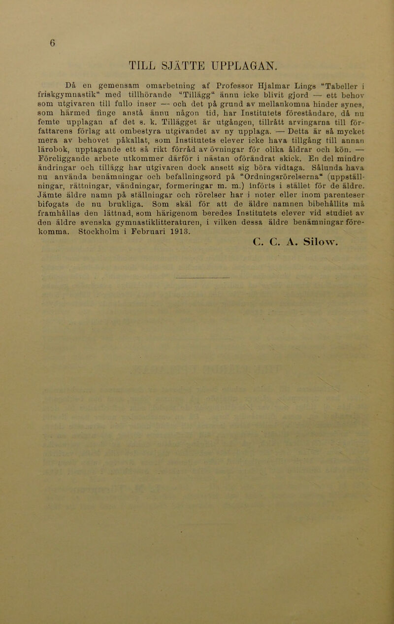 TILL SJÄTTE UPPLAGAN. Då ea gemensam omarbetning af Professor Hjalmar Lings “Tabeller i friskgymnastik med tillhörande “Tillägg11 iinnu icke blivit gjord — ett behov som utgivaren till fullo inser — och det på grund av mellankomna hinder synes, som härmed finge anstå ännu någon tid, har Institutets föreståndare, då nu femte upplagan af det s. k. Tillägget är utgången, tillrått arvingarna till för- fattarens förlag att ombestyra utgivandet av ny upplaga. — Detta är så mycket mera av behovet påkallat, som Institutets elever icke hava tillgång till annan lärobok, upptagande ett så rikt förråd av övningar för olika åldrar och kön. — Föreliggande arbete utkommer därför i nästan oförändrat skick. En del mindre ändringar och tillägg har utgivaren dock ansett sig böra vidtaga. Sålunda hava nu använda benämningar och befallningsord på “Ordningsrörelserna“ (uppställ- ningar, rättningar, vändningar, formeringar m. m.) införts i stället för de äldre. Jämte äldre namn på ställningar och rörelser har i noter eller inom parenteser bifogats de nu brukliga. Som skäl för att de äldre namnen bibehållits må framhållas den lättnad, som härigenom beredes Institutets elever vid studiet av den äldre svenska gymnastiklitteraturen, i vilken dessa äldre benämningar före- komma. Stockholm i Februari 1913. C. C. A. Silow.