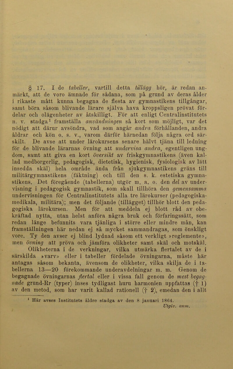 § 17. I de tabeller, vartill detta tillägg hör, är redan an- märkt, att de voro ämnade för sådana, som på grund av deras ålder i rikaste mått kunna begagna de flesta av gymnastikens tillgångar, samt böra såsom blivande lärare själva hava kroppsligen prövat för- delar ocli olägenheter av åtskilligt. För att enligt Centralinstitutets n. v. stadga1 framställa användningen så kort som möjligt, var det nödigt att därur avsöndra, vad som angår andra förhållanden, andra åldrar och kön o. s. v., varom därför härnedan följa några ord sär- skilt. De avse att under lärokursens senare hälvt tjäna till ledning för de blivande lärarnas övning att undervisa andra, egentligen ung- dom, samt att giva en kort översikt av friskgymnastikens (även kal- lad medborgerlig, pedagogisk, dietetisk, hygienisk, fysiologisk av lätt insedda skäl) hela område ända från sjukgymnastikens gräns till militärgymnastikens (fäktning) och till den s. k. estetiska gymna- stikens. Det föregående (tabellerna) utgör m. a. o. den del av under- visning i pedagogisk gymnastik, som skall tillhöra den gemensamma undervisningen för Centralinstitutets alla tre lärokurser (pedagogiska- medikala, militära); men det följande (tillägget) tillhör blott den peda- gogiska lärokursen. Men för att meddela ej blott råd av obe- kräftad nytta, utan helst anföra några bruk och förfaringssätt, som redan länge befunnits vara tjänliga i större eller mindre mån, kan framställningen här nedan ej så mycket sammandragas, som önskligt vore. Ty den avser ej blind lydnad såsom ett verkligt »reglemente», men övning att pröva och jämföra olikheter samt skäl och motskäl. Olikheterna i de verkningar, vilka utmärka flertalet av de i särskilda »varv» eller i tabeller fördelade övningarna, måste här antagas såsom bekanta, ävensom de olikheter, vilka skilja de i ta- bellerna 13—20 förekommande underavdelningar m. m. Genom de begagnade övningarnas flertal eller i vissa fall genom de mest begag- nade grund-Rr (typer) inses tydligast huru harmonien uppfattas (f l) av den metod, som har varit kallad rationell (f 2), emedan den i allt 1 Här avses Institutets äldre stadga av den 8 januari 1864. Utgiv. anm.