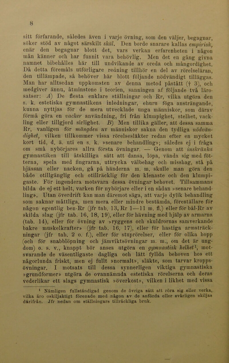 sitt förfarande, således även i varje övning, som den väljer, begagnar, söker stöd av något särskilt skäl. Den borde snarare kallas empirisk, enär den begagnar blott det, vars verkan erfarenheten i någon mån känner och har funnit vara behövlig. Men det en gång givna namnet bibehålies här till undvikande av oreda och mångordighet. Då detta föremåls utförligare redning tillhör en del av rörelseläran, den tillämpade, så behöver här blott följande nödvändigt tilläggas. Man har alltsedan uppkomsten av denna metod påstått (f 3), och medgiver ännu, åtminstone i teorien, sanningen af följande två läro- satser: .4) De flesta enklare ställningar och Er, vilka utgöra den s. k. estetiska gymnastikens inledningar, ehuru föga ansträngande, kunna nyttjas för de mera utvecklade unga människor, som därav förmå göra en vacker användning, fri från klumpighet, stelhet, vack- ling eller tillgjord sirlighet. B) Men tillika gäller, att dessa samma Er, vanligen för mängden av människor sakna den tydliga nödvän- dighet, vilken tillkommer vissa rörelsesläkter redan efter en mycket kort tid, d. ä. uti en s. k. »senare behandling»; således ej i fråga om små nybörjares allra första övningar. — Genom att inskränka gymnastiken till åtskilliga sätt att dansa, löpa, vända sig med fot- terna, spela med fingrarna, uttrycka välbehag och misshag, stå på hjässan eller nacken, gå på händerna m. m. skulle man göra den både otillgänglig och otillräcklig för den klenaste och den klumpi- gaste. För ingendera motsvara dessa övningar behovet. Tillsammans bilda de ej ett helt, varken för nybörjare eller i en sådan »senare behand- ling». Utan överdrift kan man däremot säga, att varje dylik behandling som saknar måttliga, men mera eller mindre bestämda, föreställare för någon egentlig ben-Er (jfr tab. 13, Er 1 —11 m. fl.) eller för bål-Er av skilda slag (jfr tab. 16, 18, 19), eller för hävning med hjälp av armarna (tab. 14), eller för övning av »ryggens och skuldrornas samverkande bakre muskelkrafter» (jfr tab. 16, 17), eller för hastiga armsträck- ningar (jfr tab. 2 o. f.), eller för stuprörelser, eller för olika hopp (och för snabblöpning och jämviktsövningar ra. m., om det är ung- dom) o. s. v., knappt bör anses utgöra en gymnastisk helhetl, mot- svarande de väsentligaste dagliga och lätt fyllda behoven hos ett någorlunda friskt, men ej fullt »normalt», släkte, som tarvar kropps- övningar. I motsats till dessa synnerligen viktiga gymnastiska »grundformer» utgöra de ovannämnda estetiska rörelserna och deras vederlikar ett slags gymnastisk »överkost», vilken i likhet med vissa 1 Nämligen fullständigad genom de övriga sätt att röra sig eller verka, vilka äro oskiljaktigt förenade med någon av de anförda eller svårligen skiljas därifrån. Jfr nedan om ställningars tillräckliga bruk.