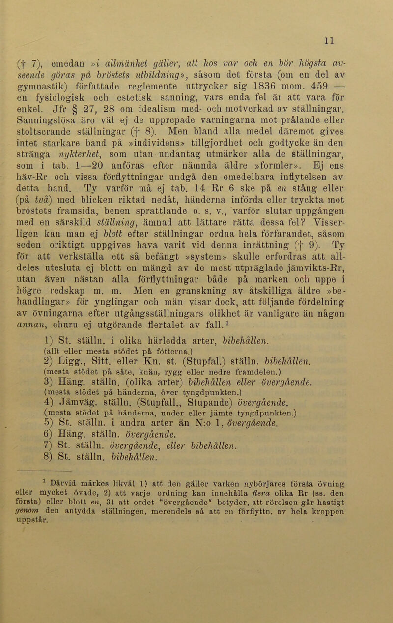 (f 7), emedan »i allmänhet gäller, att hos var och en hör högsta av- seende göras på bröstets utbildning», såsom det första (om en del av gymnastik) författade reglemente uttrycker sig 1836 mom. 459 — en fysiologisk ocli estetisk sanning, vars enda fel är att vara för enkel. Jfr § 27, 28 om idealism med- och motverkad av ställningar. Sanningslösa äro väl ej de upprepade varningarna mot prålande eller stoltserande ställningar (f 8). Men bland alla medel däremot gives intet starkare band på »individens» tillgjordhet och godtycke än den stränga nykterhet, som utan undantag utmärker alla de ställningar, som i tab. 1—20 anföras efter nämnda äldre »formler». Ej ens liäv-Rr och vissa förflyttningar undgå den omedelbara inflytelsen av detta band. Ty varför må ej tab. 14 Rr 6 ske på en stång eller (på två) med blicken riktad nedåt, händerna införda eller tryckta mot bröstets framsida, benen sprattlande o. s. v., varför slutar uppgången med en särskild ställning, ämnad att lättare rätta dessa fel? Visser- ligen kan man ej blott efter ställningar ordna hela förfarandet, såsom seden oriktigt uppgives hava varit vid denna inrättning (f 9). Ty för att verkställa ett så befängt »system» skulle erfordras att all- deles utesluta ej blott en mängd av de mest utpräglade jämvikts-Rr, utan även nästan alla förflyttningar både på marken och uppe i högre redskap m. m. Men en granskning av åtskilliga äldre »be- handlingar» för ynglingar och män visar dock, att följande fördelning av övningarna efter utgångsställniugars olikhet är vanligare än någon annan, ehuru ej utgörande flertalet av fall.1 1) St. ställn. i olika härledda arter, bibehållen. (allt eller mesta stödet på fotterna.) 2) Ligg., Sitt. eller Ku. st. (Stupfal.) ställn. bibehållen. (mesta stödet på säte, knän, rygg eller nedre framdelen.) 3) Häng. ställn. (olika arter) bibehållen eller övergående. (mesta stödet på händerna, över tyngdpunkten.) 4) Järnväg, ställn. (Stupfall., Stupande) övergående. (mesta stödet på händerna, under eller jämte tyngdpunkten.) 5) St. ställn. i andra arter än N:o 1, övergående. 6) Häng. ställn. övergående. 7) St. ställn. övergående, eller bibehållen. 8) St. ställn. bibehållen. 1 Därvid märkes likväl 1) att den gäller varken nybörjares första övning eller mycket övade, 2) att varje ordning kan innehålla -flera olika Rr (ss. den första) eller blott en, 3) att ordet “övergående betyder, att rörelsen går hastigt genom den antydda ställningen, merendels så att en förflyttn. av hela kroppen uppstår.