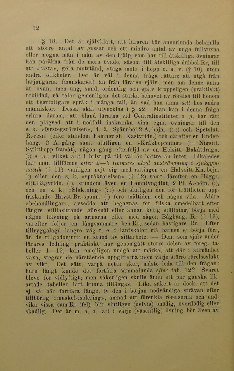 § 18. Det är självklart, att läraren bör annorlunda behandla ett större antal av gossar och ett mindre antal av unga fullvuxna eller mogna män i mån av den hjälp, som han till åtskilliga övningar kan påräkna från de mera övade, såsom till åtskilliga dubbel-Rr, till att »fästa», göra motstånd, »taga mot» i hopp o. s. v. (f 10), utom andra olikheter. Det är väl i denna fråga rättare att utgå från lärjungarna (manskapet) än från läraren själv; men om denne ännu är ovan, men ung, sund, ordentlig och själv kroppsligen (praktiskt) utbildad, så talar gemenligen det starka behovet av rörelse till honom ett begripligare språk i många fall, än vad han ännu sett hos andra människor. Dessa skäl utvecklas i § 22. Man kan i denna fråga erinra därom, att bland lärarna vid Centralinstitutet o. a. har rått den plägsed att i nödfall inskränka sina egna övningar till den s. k. »fyrstegsrörelsen», d. ä. Spännböj.2 A.-böjn. (: :) och Spetslut. R.-resn. (eller stundom Famngr.st. Kastvridn.) och därefter en Under- häng. 2 A.-gång samt slutligen en »Kråkhoppning» (= Nigsitt. Svikthopp framåt), någon gång efterföljd av en Helsitt. Bakåtdragn. (:) e. a., vilket allt i brist på tid väl är. bättre än intet. Likaledes har man tillförene efter 2—3 timmars härd ansträngning i sjukgym- nastik (f 11) vanligen nöjt sig med antingen en Halvsitt.Kn.-böjn. (:) eller den s. k. »språkrörelsen» (f 12) samt därefter en Höggr. sitt.Bågvridn. (:), stundom även en Eamntyngdlut. 2 Pl. A.-böjn. (:), och en s. k. »Siaktning» (: ;) och slutligen den för tröttheten upp- friskande Hävst.Br.-spänn. (:) före måltiden och någon vila. Äldre »behandlingar», avsedda att begagnas för friska omedelbart efter längre stillasittande göromål eller annan ku ti g ställning, börja med någon hävning på armarna eller med någon Båghäng. Rr (f 13), varefter följer en långsammare ben-Rr, sedan hastigare Rr. Efter tillryggalagd längre väg t. e. i lantskolor må barnen ej börja förr, än de tillgodonjutit en stund av sittarbete. — Den, som själv under lärares ledning praktiskt har genomgått större delen av föreg. ta- beller 1—12, kan omöjligen undgå att märka, att där i allmänhet växa, stegras de närstående uppgifterna inom varje större rörelsesläkt av vikt. Det sätt, varpå detta sker, måste leda till den frågan: huru långt kunde det fortfara sammalunda efter tab. 12? Svaret bleve för vidlyftigt; men säkerligen skulle ännu ett par ganska lik- artade tabeller lätt kunna tilläggas. Lika säkert är dock, att det ej så bör fortfara länge, ty den i början nödvändiga strävan efter tillbörlig »muskel-isolering», ämnad att förenkla rörelserna och und- vika vissa sam-Rr (fel), blir slutligen (delvis) onödig, överflödig eller skadlig. Det är m. a. o., att i varje (väsentlig) övning bör även av