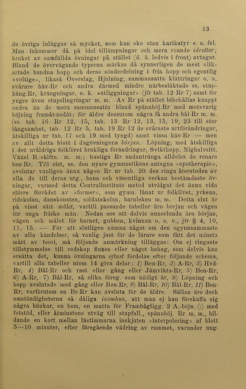 de övriga inläggas så mycket, som kan ske utan karikatyr e. a. fel. Man inkommer då på idel tillämpningar och mera roande idrotter; bruket av samfällda övningar på stället (d. ä. ledvis i front) avtager. Bland de övervägande typerna märkas då synnerligen de mest olik- artade bundna hopp och deras sönderdelning i fria hopp och egentlig »voltige», likaså Överslag, Hjulning, sammansatta klättringar o. a. svårare häv-Rr och andra därmed mindre närbesläktade ss. stup- häng. Rr, krängningar, s. k. »utliggningar» (jfr tab. 12 Rr 7) samt för yngre även stupslingringar m. m. Av Rr på stället bibehållas knappt andra än de mera sammansatta bland spännböj.Rr med motsvarig böjning framåt-nedåt; för äldre dessutom några få andra bål-Rr m. m. (ss. tab. 16 Rr 12, 15, tab. 13 Rr 12, 13, 15, 19, 23 till stor långsamhet, tab. 12 Rr 5, tab. 19 Rr 12 de svåraste artförändringar, åtskilliga ur tab. 17 och 19 med tyngd) samt vissa häv-Rr — men av allt detta blott i dagövningens början. Löpning, med åtskilliga i det uråldriga folklivet brukliga förändringar, Svikthopp, Nighalvsitt. Växel B.-skiftn. m. m.; hastiga Rr undantränga alldeles de renare ben-Rr. Till sist, ss. den nyare gymnastikens antagna »apotherapie», avslutar vanligen ännu någon Rr ur tab. 20 den ringa återstoden av alla de till deras utg., bana och väsentliga verkan bestämdaste öv- ningar, varmed detta Centralinstituts metod utvidgat det ännu vida större förrådet av »former», som gymn. lånat ur folklivet, yrkena, ridskolan, danskonsten, soldatskolan, barnleken m. ni. Detta slut är på visst sätt målet, vartill passande tabeller äro början och vägen för unga friska män. Nedan ses att delvis annorlunda äro början, vägen och målet för barnet, gubben, kvinnan o. s. v., jfr § 4, 10, 11, 15. — För att slutligen nämna något om den ogynnsammaste av alla händelser, så vanlig just för de lärare som fått det minsta mått av teori, må följande anmärkning tilläggas: Om ej ringaste tillstymmelse till redskap finnes eller något bohag, som delvis kan ersätta det, kunna övningarna oftast fördelas efter följande schema, vartill alla tabeller utom 14 giva delar: 1) Ben-Rr, 2) A-Rr, 3) Hvd- Rr, 4) Bål-Rr och rast eller gång eller Jämvikts-Rr, 5) Ben-Rr, 6) A-Rr, 7) Bål-Rr, så olika föreg. som nödigt är, 8) Löpning och hopp avslutade med gång eller Ben-Rr, 9) Bål-Rr, 10) Bål-Rr, 11) Ben- Rr, varförutom en Br-Rr kan avsluta för de äldre. Sällan äro dock omständigheterna så dåliga inomhus; att man ej kan förskaffa sig några bänkar, en bom, en matta för Frambågligg. 2 A.-böjn. (:) med fotstöd, eller åtminstone utväg till stupfall., spännböj. Rr m. ra., bil- dande en kort mellan lästimmarna inskjuten »interpolering» af blott 5 —10 minuter, efter föregående vädring av rummet, varunder ung-