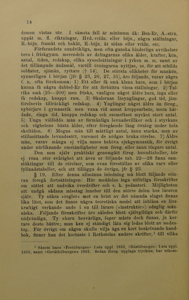 domen vistas ute. I sämsta fall är minimum då: Ben-Rr, A.-strn. uppåt m. fl. riktningar, Hvd.-vridn. eller böjn., några ställningar, R.-böjn. framåt och bakåt, R.-böjn. åt sidan eller vridn. etc. Förfarandets oundvikliga, men ofta ganska hinderliga avvikelser bero i friskgymn. merendels av deltagarnas olika ålder, krafter, kön, antal, tiden, redskap, olika sysselsättningar i yrken m. m. samt av det tillämpade ändamål, vartill övningarna nyttjas, ss. för att utbilda soldater, sjömän, ryttare (f 14). De största olikheter för mankön, synnerligen i början (jfr § 23, 26, 27, 31), äro följande, varav några f. n. ofta förekomma: 1) Ett eller få små klena barn, som i början kunna få några dubbel-Rr för att förbättra vissa ställningar. 2) Tal- rika små (25—200) men friska, vanligen något äldre barn, inga eller få redskap, knappt rum. 3) Skolornas läsynglingar, god tid, jäm- förelsevis tillräckligt redskap. 4) Ynglingar något äldre än föreg., nybörjare i gymnastik men vana vid annat kroppsarbete, mera här- dade, ringa tid, knappa redskap och esomoftast mycket stort antal. 5) Unga välfödda män av förmånliga levnadsvillkor och i styrkans och vighetens bästa ålder, efter föregående lång övning under hela skoltiden. 6) Mogna män till måttligt antal, ännu starka, men av stillasittande levnadssätt, varemot de nödgas bruka rörelse. 7) Äldre män, varav många ej vilja anses behöva sjukgymnastik, för övrigt under närliknande omständigheter som föreg. eller ännu ringare antal. Den som själv praktiskt genomgått föreg. huvudtabeller, bör ej röna stor svårighet att även ur följande tab. 22—28 finna sam- släktingar till de rörelser, som ovan föreställas av olika varv eller fyllnadstabeller, och att tillägga de övriga, jfr § 23. § 19. Efter denna allmänna inledning må blott följande erin- ran föregå fortsättningen: Här meddelas inga utförliga föreskrifter om sättet att undvika överdrifter och s. k. pedanteri. Möjligheten att undgå sådana misstag innebor till deu större delen hos läraren själv. Ty säkra »regler» mot en brist av det nämnda slaget finnas lika litet, som det finnes några teoretiska medel att inblåsa en livs- kraftigt verkande ande i en till lärare (»instruktör») oduglig män- niska. Följande föreskrifter äro således blott självgiltiga och därför nödvändiga. Ty ehuru besvärliga, lagar måste dock finnas, ju kor- tare desto bättre; man kan ej ständigt låta sig ledas blott av undan- tag. För övrigt om någon skulle vilja äga en kort beskrivande hand- bok, finner han det kortaste i Rothsteins smärre skrifter,1 till vilka 1 Såsom hans »Freiubungen» l:sta nppl. 1853, »Itustubungen» l:sta uppl. 1855, samt »Geräthubungen» 1862. Sedan föreg. upplaga trycktes, har utkom-