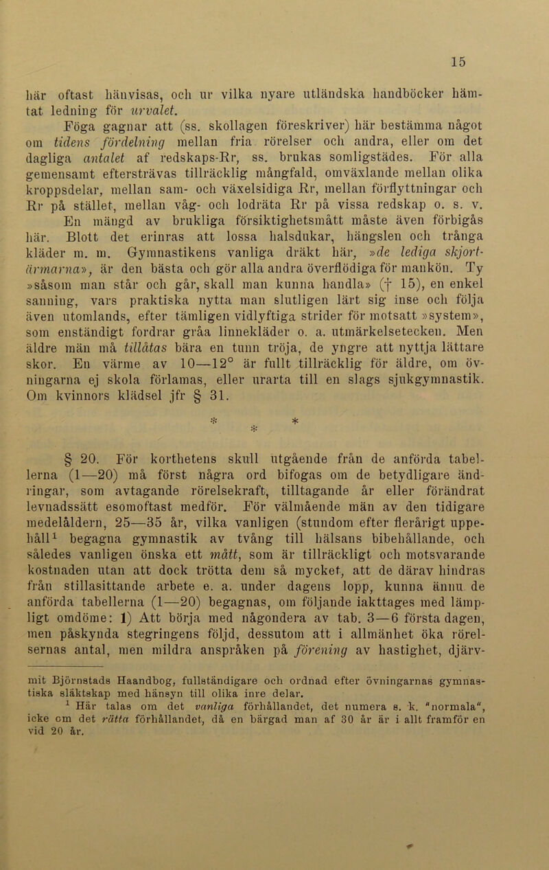 här oftast hänvisas, och ur vilka nyare utländska handböcker häm- tat ledning för urvalet. Föga gagnar att (ss. skollagen föreskriver) här bestämma något om tidens fördelning mellan fria rörelser och andra, eller om det dagliga antalet af redskaps-Rr, ss. brukas somligstädes. För alla gemensamt eftersträvas tillräcklig mångfald, omväxlande mellan olika kroppsdelar, mellan sam- och växelsidiga Rr, mellan förflyttningar och Rr på stället, mellan våg- och lodräta Rr på vissa redskap o. s. v. En mängd av brukliga försiktighetsmått måste även förbigås här. Blott det erinras att lossa halsdukar, hängslen och trånga kläder m. m. Gymnastikens vanliga dräkt här, »de lediga skjort- ärmarna», är den bästa och gör alla andra överflödiga för mankön. Ty »såsom man står och går, skall man kunna handla» (f 15), en enkel sanning, vars praktiska nytta man slutligen lärt sig inse och följa även utomlands, efter tämligen vidlyftiga strider för motsatt »system», som enständigt fordrar gråa linnekläder o. a. utmärkelsetecken. Men äldre män må tillåtas bära en tunn tröja, de yngre att nyttja lättare skor. En värme av 10—12° är fullt tillräcklig för äldre, om öv- ningarna ej skola förlamas, eller urarta till en slags sjukgymnastik. Om kvinnors klädsel jfr § 31. :H * ❖ § 20. För korthetens skull utgående från de anförda tabel- lerna (1—20) må först några ord bifogas om de betydligare änd- ringar, som avtagande rörelsekraft, tilltagande år eller förändrat levnadssätt esomoftast medför. För välmående män av den tidigare medelåldern, 25—35 år, vilka vanligen (stundom efter flerårigt uppe- håll* 1 begagna gymnastik av tvång till hälsans bibehållande, och således vanligen önska ett mått, som är tillräckligt och motsvarande kostnaden utan att dock trötta dem så mycket, att de därav hindras från stillasittande arbete e. a. under dagens lopp, kunna ännu de anförda tabellerna (1—20) begagnas, om följande iakttages med lämp- ligt omdöme: 1) Att börja med någondera av tab. 3—6 första dagen, men påskynda stegringens följd, dessutom att i allmänhet öka rörel- sernas antal, men mildra anspråken på förening av hastighet, djärv- mit Björnatads Haandbog, fullständigare och ordnad efter övningarnas gymnas- tiska släktskap med hänsyn till olika inre delar. 1 Här talas om det vanliga förhållandet, det numera s. k. normala, icke cm det rätta förhållandet, då en bärgad man af 30 år är i allt framför en vid 20 år.