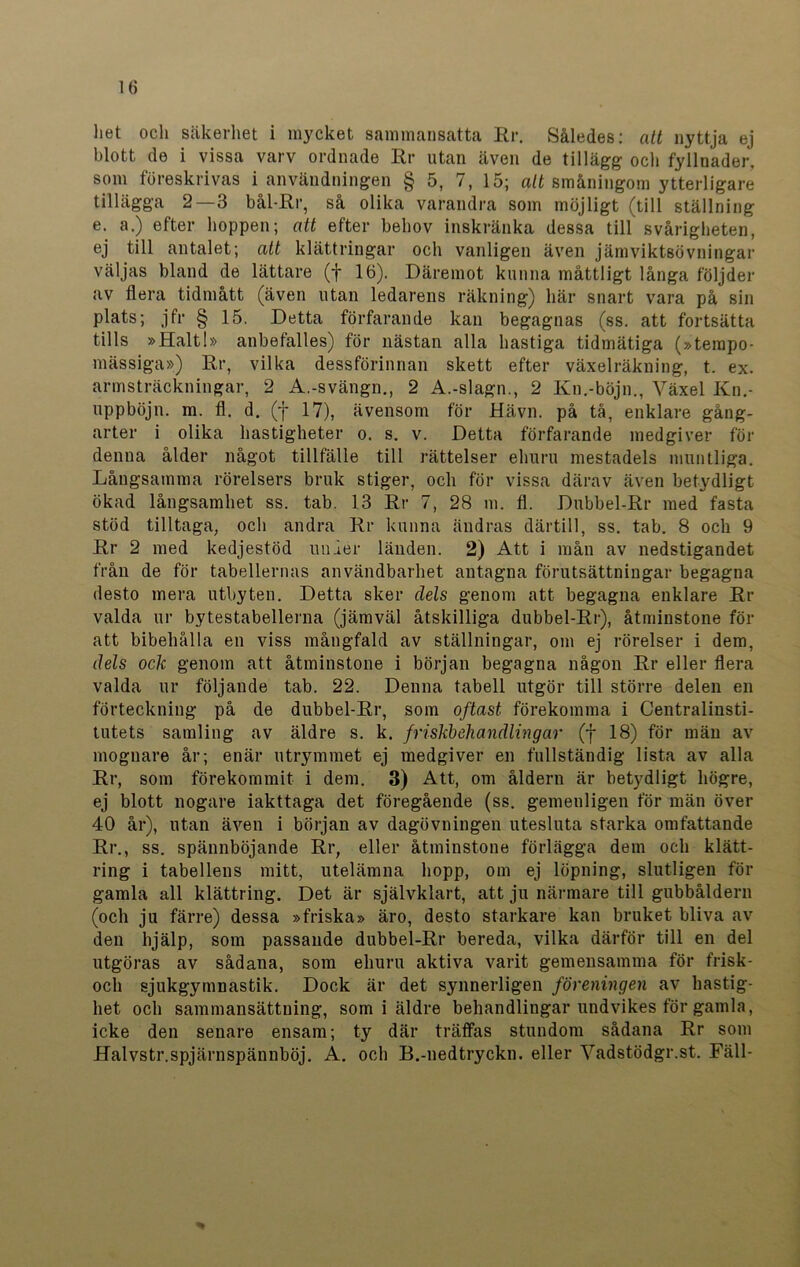 het och säkerhet i mycket sammansatta Rr. Således: att nyttja ej blott de i vissa varv ordnade Rr utan även de tillägg och fyllnader, som föreskrivas i användningen § 5, 7, 15; att småningom ytterligare tillägga 2—3 bål-Rr, så olika varandra som möjligt (till ställning e. a.) efter hoppen; att efter behov inskränka dessa till svårigheten, ej till antalet; att klättringar och vanligen även järn viktsövningar väljas bland de lättare (f 16). Däremot kunna måttligt långa följder av flera tidmått (även utan ledarens räkning) här snart vara på sin plats; jfr § 15. Detta förfarande kan begagnas (ss. att fortsätta tills »Halt!» anbefalles) för nästan alla hastiga tidmätiga (»tempo- mässiga») Rr, vilka dessförinnan skett efter växelräkning, t. ex. armsträckningar, 2 A.-svängn., 2 A.-slagn., 2 Kn.-böjn., Växel Kn.- uppböjn. m. fl. d. (f 17), ävensom för Hävn. på tå, enklare gång- arter i olika hastigheter o. s. v. Detta förfarande medgiver för denna ålder något tillfälle till rättelser ehuru mestadels muntliga. Långsamma rörelsers bruk stiger, och för vissa därav även betydligt ökad långsamhet ss. tab. 13 Rr 7, 28 m. fl. Dubbel-Rr med fasta stöd tilltaga, och andra Rr kunna ändras därtill, ss. tab. 8 och 9 Rr 2 med kedjestöd under länden. 2) Att i mån av nedstigandet från de för tabellernas användbarhet antagna förutsättningar begagna desto mera utbyten. Detta sker dels genom att begagna enklare Rr valda ur bytestabellerna (jämväl åtskilliga dubbel-Rr), åtminstone för att bibehålla en viss mångfald av ställningar, om ej rörelser i dem, dels ock genom att åtminstone i början begagna någon Rr eller flera valda ur följande tab. 22. Denna tabell utgör till större delen en förteckning på de dubbel-Rr, som oftast förekomma i Centralinsti- tutets samling av äldre s. k. friskbehandlingar (f 18) för män av mognare år; enär utrymmet ej medgiver en fullständig lista av alla Rr, som förekommit i dem. 3) Att, om åldern är betydligt högre, ej blott nogare iakttaga det föregående (ss. gemenligen för män över 40 år), utan även i början av dagövningen utesluta starka omfattande Rr., ss. spännböjande Rr, eller åtminstone förlägga dem och klätt- ring i tabellens mitt, utelämna hopp, om ej löpning, slutligen för gamla all klättring. Det är självklart, att ju närmare till gubbåldern (och ju färre) dessa »friska» äro, desto starkare kan bruket bliva av den hjälp, som passande dubbel-Rr bereda, vilka därför till en del utgöras av sådana, som ehuru aktiva varit gemensamma för frisk- och sjukgymnastik. Dock är det synnerligen föreningen av hastig- het och sammansättning, som i äldre behandlingar undvikes för gamla, icke den senare ensam; ty där träffas stundom sådana Rr som Halvstr.spjärnspännböj. A. och B.-nedtryckn. eller Vadstödgr.st. Fäll-