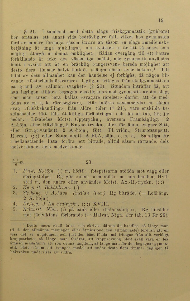 § 21. I samband med detta slags friskgymnastik (gubbars) bör omtalas ett annat vida bedrövligare fall, vilket bos gymnasten fordrar mindre förmåga såsom lärare än såsom en slags »medicinsk» betjäning åt unga sjuklingar, om avsikten ej är att så snart som möjligt återgå ur denna ömklighet. Sådan övergång till ett bättre förhållande är icke det väsentliga målet, när gymnastik användes blott i avsikt att åt en bräcklig »ungersven» bereda möjlighet att desto flera timmar halvt tanklös »hänga näsan över boken».1 Till följd av dess allmänhet kan den händelse ej förbigås, då någon bli- vande »fosterlandsförsvarare» lagligen fritages från skolgymnastiken på grund av »allmän svaghet» (f 20). Stundom inträffar då, att lian lagligen tillåtes begagna enskilt anordnad gymnastik av det slag, som man anser böra kallas »svagare rörelser» därför, att de med- delas av en s. k. rörelsegivare. Här införes »exempelvis» en sådan svag »friskbehandling» från äldre tider (f 21), vars enskilda be- ståndsdelar lätt tåla åtskilliga förändringar och lån ur tab. 22; jfr nedan. Likaledes Motst. Upptryckn., ävensom Frambågligg. 2 A.-böjn. eller Hävhäng. 2 Kn.-nedtryckn. eller för ännu svagare Sitt. eller Str.gr.vändsitt. 2 A.-böjn., Sitt. Pl.-vridn., Str.motstupsitt. K.-resu. (: :) eller Stupmotsitt. 2 Pl.A.-böjn. o. a. d. Samtliga Kr i nedanstående lista fordra ett biträde, alltid såsom rättande, dels motverkande, dels medverkande. 1. Frist. B.-böjn. (:) m. höftf.; fotspetsarna stödda mot vägg eller springstolpe. Kg gör »inom arm stöd» m. ena handen, Hvd- stöd m. den andra eller användes Motst. Ax.-K.-tryckn. (; ;) 2. Kn.gr.st. Bakåtdragn. (:) B. Str.häng. 2 A.-hävn. (mellan linor). Kg biträder (= Lodbäng. 2 A.-böjn.) 4. Kr.ligg. 2 Kn.-nedtryckn. (: :) XVIII. 5. Balansst. Nign. (:) på bänk eller »balansstolpe». Kg biträder mot jämviktens förlorande (= Halvst. Nign. Jfr tab. IB Kr 26). 1 Desto mera skall talas och skrivas därom än liandias, så länge man (d. ä. den allmänna meningen eller åtminstone den allmännaste) fordrar, att en viss del av ungdomen, och just den bäst födda, må fritagas från allt verkligt kroppsarbete, så länge man fordrar, att kroppsövning blott skall vara en lek ämnad uteslutande att roa denna ungdom, så länge man för den begagnar gymna- stik blott såsom ett tvunget medel att under desto flera timmar dagligen få halvvaken undervisas av andra.