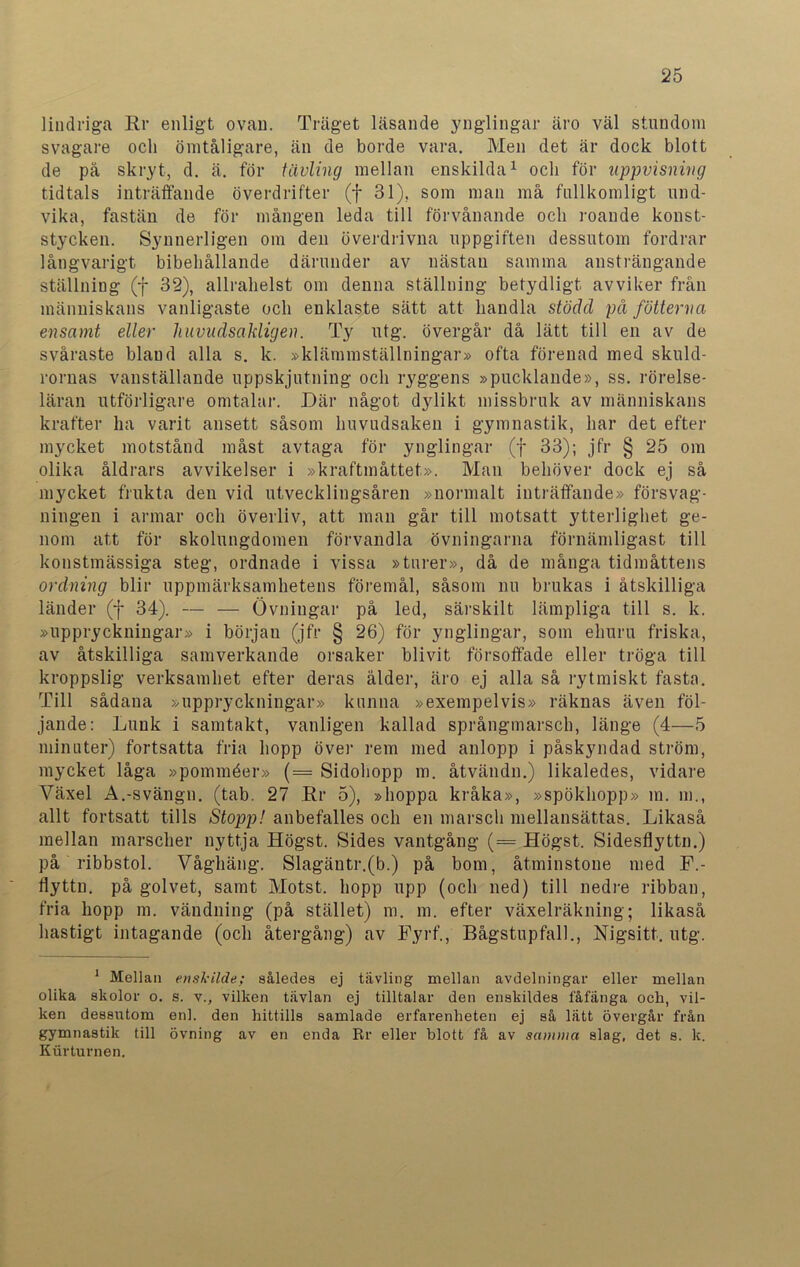 lindriga Rr enligt ovan. Träget läsande ynglingar äro väl stundom svagare och ömtåligare, än de borde vara. Men det är dock blott de på skryt, d. ä. för tävling mellan enskilda1 och för uppvisning tidtals inträffande överdrifter (f 31). som man må fullkomligt und- vika, fastän de för mången leda till förvånande och roande konst- stycken. Synnerligen om den överdrivna uppgiften dessutom fordrar långvarigt bibehållande därunder av nästan samma ansträngande ställning (f 32), allrahelst om denna ställning betydligt avviker från människans vanligaste och enklaste sätt att handla stödd på fotterna ensamt eller huvudsakligen. Ty utg. övergår då lätt till en av de svåraste blaud alla s. k. »klämmställningar» ofta förenad med skuld- rornas vanställande uppskjutning och ryggens »pucklande», ss. rörelse- läran utförligare omtalar. Där något dylikt missbruk av människans krafter ha varit ansett såsom huvudsaken i gymnastik, har det efter mycket motstånd måst avtaga för ynglingar (f 33); jfr § 25 om olika åldrars avvikelser i »kraftmåttet». Man behöver dock ej så mycket frakta den vid utvecklingsåren »normalt inträffande» försvag- ningen i armar och överliv, att man går till motsatt ytterlighet ge- nom att för skolungdomen förvandla övningarna förnämligast till konstmässiga steg, ordnade i vissa »turer», då de många tidmåttens ordning blir uppmärksamhetens föremål, såsom nu brukas i åtskilliga länder (f 34). — — Övningar på led, särskilt lämpliga till s. k. »uppryckningar» i början (jfr § 26) för ynglingar, som ehuru friska, av åtskilliga samverkande orsaker blivit försoflfade eller tröga till kroppslig verksamhet efter deras ålder, äro ej alla så rytmiskt fasta. Till sådana »uppryckningar» kunna »exempelvis» räknas även föl- jande: Lunk i samtakt, vanligen kallad språngmarsch, länge (4—5 minuter) fortsatta fria hopp över rem med anlopp i påskyndad ström, mycket låga »pomméer» ( = Sidohopp m. åtvändn.) likaledes, vidare Växel A.-svängn. (tab. 27 Rr 5), »hoppa kråka», »spökhopp» m. m., allt fortsatt tills Stopp! anbefalles och en marsch mellansättas. Likaså mellan marscher nyttja Högst. Sides vantgång (== Högst. Sidesflyttn.) på ribbstol. Våghäng. Slagäntr.(b.) på bom, åtminstone med F.- flyttn. på golvet, samt Motst. hopp upp (och ned) till nedre ribban, fria hopp m. vändning (på stället) m. m. efter växelräkning; likaså hastigt intagande (och återgång) av Fy rf., Bågstupfall., Nigsitt. utg. 1 Mellan enskilde; således ej tävling mellan avdelningar eller mellan olika skolor o. s. v., vilken tävlan ej tilltalar den enskildes fåfänga och, vil- ken dessutom enl. den hittills samlade erfarenheten ej så lätt övergår från gymnastik till övning av en enda Rr eller blott få av samma slag, det s. k. Kfirturnen.