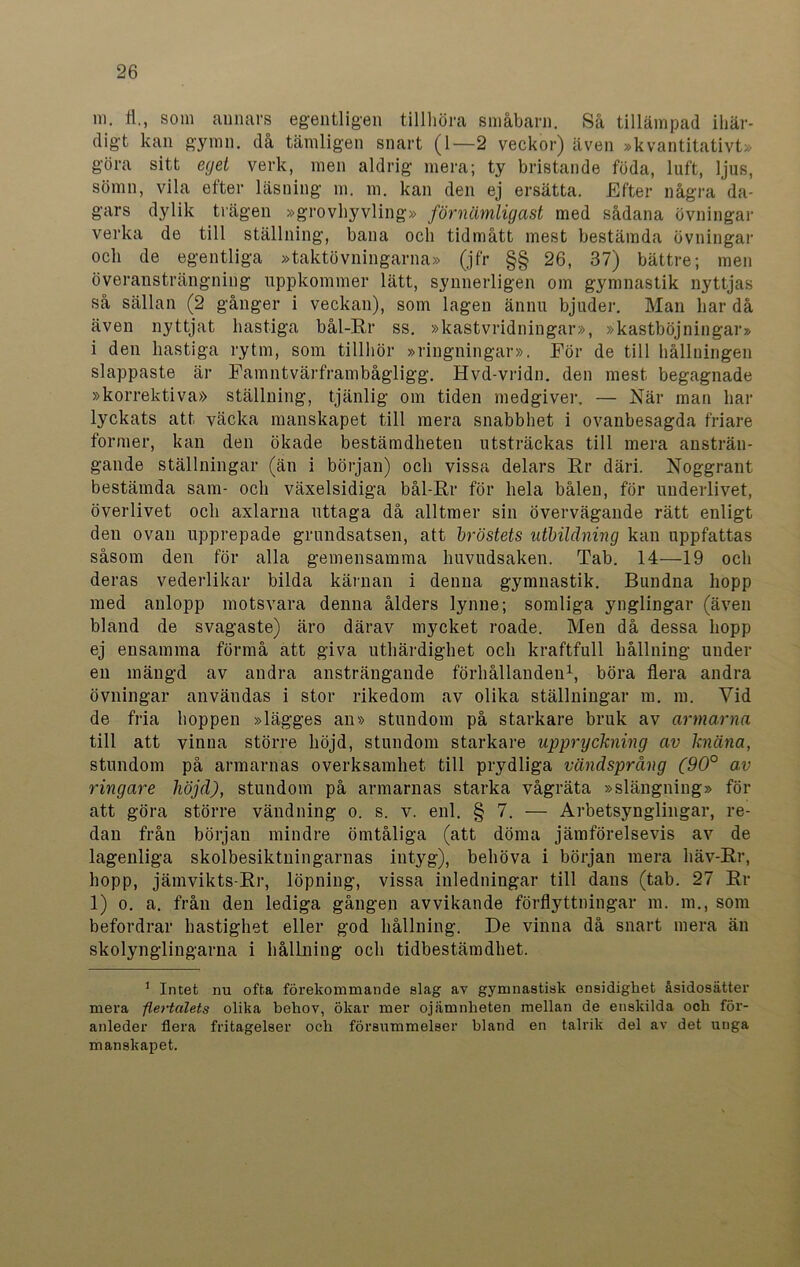 in. fl., som annars egentligen tillhöra småbarn. Så tillämpad ihär- digt kan gymn. då tämligen snart (1—2 veckor) även »kvantitativt» göra sitt eget verk, men aldrig mera; ty bristande föda, luft, ljus, sömn, vila efter läsning m. m. kan den ej ersätta. Efter några da- gars dylik trägen »grovhyvling» förnämligast med sådana övningar verka de till ställning, bana och tidmått mest bestämda övningar och de egentliga »taktövningarna» (jfr §§ 26, 37) bättre; men överansträngning uppkommer lätt, synnerligen om gymnastik nyttjas så sällan (2 gånger i veckan), som lagen ännu bjuder. Man har då även nyttjat hastiga bål-Rr ss. »kastvridningar», »kastböjningar» i den hastiga rytm, som tillhör »ringningar». För de till hållningen slappaste är Famntvärframbågligg. Hvd-vridn. den mest begagnade »korrektiva» ställning, tjänlig om tiden medgiver, — När man har lyckats att väcka manskapet till mera snabbhet i ovanbesagda friare former, kan den ökade bestämdheten utsträckas till mera ansträn- gande ställningar (än i början) och vissa delars Rr däri. Noggrant bestämda sam- och växelsidiga bål-Rr för hela bålen, för underlivet, överlivet och axlarna uttaga då alltmer sin övervägande rätt enligt den ovan upprepade grundsatsen, att bröstets utbildning kan uppfattas såsom den för alla gemensamma huvudsaken. Tab. 14—19 och deras vederlikar bilda kärnan i denna gymnastik. Bundna hopp med anlopp motsvara denna ålders lynne; somliga ynglingar (även bland de svagaste) äro därav mycket roade. Men då dessa hopp ej ensamma förmå att giva uthärdighet och kraftfull hållning under en mängd av andra ansträngande förhållanden1, böra flera andra övningar användas i stor rikedom av olika ställningar m. m. Vid de fria hoppen »lägges an» stundom på starkare bruk av armarna till att vinna större höjd, stundom starkare uppryckning av knäna, stundom på armarnas overksamhet till prydliga vändsprång (90° av ringare höjd), stundom på armarnas starka vågräta »slängning» för att göra större vändning o. s. v. enl. § 7. — Arbetsynglingar, re- dan från början mindre ömtåliga (att döma jämförelsevis av de lagenliga skolbesiktuingarnas intyg), behöva i början mera häv-Rr, hopp, jämvikts-Rr, löpning, vissa inledningar till dans (tab. 27 Rr 1) o. a. från den lediga gången avvikande förflyttningar m. m., som befordrar hastighet eller god hållning. De vinna då snart mera än skolynglingarna i hållning och tidbestämdhet. 1 Intet nu ofta förekommande slag av gymnastisk ensidighet åsidosätter mera flertalets olika behov, ökar mer ojämnheten mellan de enskilda och för- anleder flera fritagelser och försummelser hland en talrik del av det unga manskapet.