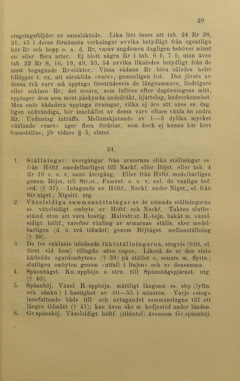 stegringsföljder av samsläktade. Lika lätt inses att tab. 24 Rr 28, 31, 45 i deras förnämsta verkningar avvika betydligt från egentliga liäv-Rr och hopp o. a. d. Rr, varav ungdomen dagligen behöver minst en eller flera arter. Ej blott några Rr i tab. 6 b, 7 b, utan även tab. 22 Rr 8, 16, 19, 49, 53, 54 avvika likaledes betydligt från de mest begagnade Rr-släkter. Vissa sådana Rr böra således helst tilläggas t. ex. uti särskilda »varv», gemenligen två. Det första av dessa två varv må upptaga företrädesvis de långsammare, lindrigare eller enklare Rr; det senare, som införes efter dagövningens mitt, upptager dem som mest påskynda andedräkt, hjärtslag, hudverksamhet. Men enär bådadera upptaga övningar, vilka ej äro att anse ss. dag- ligen nödvändiga, bör innehållet av dessa varv oftare växla än andra Rr. Undantag inträffa. Mellanskjutande av 1—3 dylika mycket växlande »varv» äger flera fördelar, som dock ej kunna här kort framställas; jfr vidare § 5, slutet. 24. 1. Ställningar: övergångar från armarnas olika ställningar ss. från Höftf. omedelbarligen till Nackf. eller Böjst. eller tab. 4 Rr 10 o. s. v. samt återgång. Eller från Höftf. medelbarligen genom Böjst. till Str.st., Famnst. o. s. v. enl. de vanliga bef. ord. (f 37). Intagande av Höftf., Nackf. under Nigst., el. från Str.nigst., Nigsitt. utg. 2. Växelsidiga sam m an sättningar av de nämnda ställningarna ss. växelsidigt ombyte av Höftf. och Nackf. Takten slutbe- stämd utan att vara hastig. Halvstr.st. R.-böju. bakåt m. växel- sidigt höftf., varefter växling av armarnas ställn. sker medel- barligen (d. ä. två tidmått) genom Böjbågst. mellanställning (t 38). 3. De tre enklaste inledande fäktställningarna, stegvis (fritt, el. först vid bom) tillagda ntan vapen. Likaså de ur den sista härledda »gardombyten» (j- 39) på stället o. senare m. flyttn.; slutligen ombyten genom »utfall i linjen» och ur densamma. 4. Spännbågst. Kn.-uppböjn. o. strn. till Spännbågspjärnst. utg. (+ 40). 5. Spännböj. Växel B.-uppböjn. måttligt långsam ss. steg (lyftn. och sänkn.) i hastighet av 50—55 i minuten. Varje »steg» innefattande både till- och avtagandet sammanslagna till ett längre tidmått (f 41); kan även ske in. kedjestöd under länden. 6. Gr.spännböj. Växelsidigt höftf. (ribbstol) ävensom Gr.spännböj.