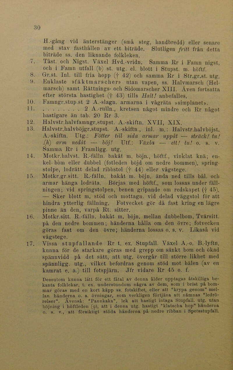 H.-gång vid änterstänger (små steg, liandbredd) eller senare med stav fasthållen av ett biträde. Slutligen fritt från detta biträde ss. den liknande folkleken. 7. Tåst. och Nigst. Växel Hvd.-vridn. Samma Rr i Famn nigst. och i Famn utfall (b) st. utg. el. blott i Stupst. m. höftf. 8. Gr.st. Inl. till fria hopp (f 42) och samma Rr i Str.gr.st. utg. 9. Enklaste »fä k tm ars c her» utan vapen, ss. Halvmarsch (Hel- marscli) samt Rättnings- och Sidomarscher XIII. Även fortsatta efter största hastighet (f 43) tills Halt! anbefalles. 10. Famngr.stup.st 2 A.-slagn. armarna i vågräta »simplanet». 11 2 A.-rulln., kretsen något mindre och Rr något hastigare än tab. 20 Rr 3. 12. Halvstr.halvfamngr.stupst. A.-skiftn. XVII, XIX. 13. Halvstr.halvböjgr.stupst. A.-skiftn., inl. m.: Halvstr.halvböjst. A.-skiftn. Utg.: Fotter till sida armar uppåt — sträck! tu! .(Ii) arm nedåt — böj! ITtf.: Växla — ett! tu! o. s. v. Samma Rr i Framligg. utg. 14. Motkr.halvst. R.-fälln. bakåt m, böjn., höftf., vinklat knä; en- kel- bom eller dubbel (fotleden böjd om nedre bommen), spring- stolpe, lodrätt delad ribbstol (f 44) eller vågstege. 15. Motkr.gr.sitt. R.-fälln. bakåt m. böjn. ända ned tills bål. och armar hänga lodräta. Börjas med höftf., som lossas under fäll- ningen; vid springstolpen, benen gripande om redskapet (f 45). — Sker blott m. stöd och mottagn. vid delad väggstol för att hindra ytterlig fällning. Fotvecket gör då fast kring en lägre pinne än den, varpå Rt. sitter. 16. Motkr.sitt. R.-fälln. bakåt m. böjn. mellan dubbelbom, Tvärsitt. på den nedre bommen; händerna hålla om den övre; fotvecken göras fast om den övre; händerna lossas o. s. v. Likaså vid vägstege. 17. Vissa stupfallande Rr t. ex. Stupfall. Växel A.-o. B.-lyftn. kunna för de starkare göras med grepp om sänkt bom och ökad spännvidd på det sätt, att utg. övergår till större likhet med spännligg. utg., vilket befordras genom stöd mot hälen (av en kamrat e. a.) till fotspjärn. Jfr vidare Rr 45 o. f. Dessutom kunna lätt för ett fåtal av denna ålder upptagas åtskilliga be- kanta folklekar, t. ex. understundom några av dem, som i brist på bom- mar göras med en kort käpp ss. fotskiftet, eller att krypa genom“ mel- lan händerna o. a. övningar, som verkligen förtjäna att nämnas “ledrö- relser. Ävenså: Pannkaka, lek att hastigt intaga Stupfall. utg. utan böjning i höftleden (cp), att i denna utg. hastigt “klatscha hop“ händerna o. s. v., att försiktigt stöda händerna på nedre ribban i Spetsstupfall.
