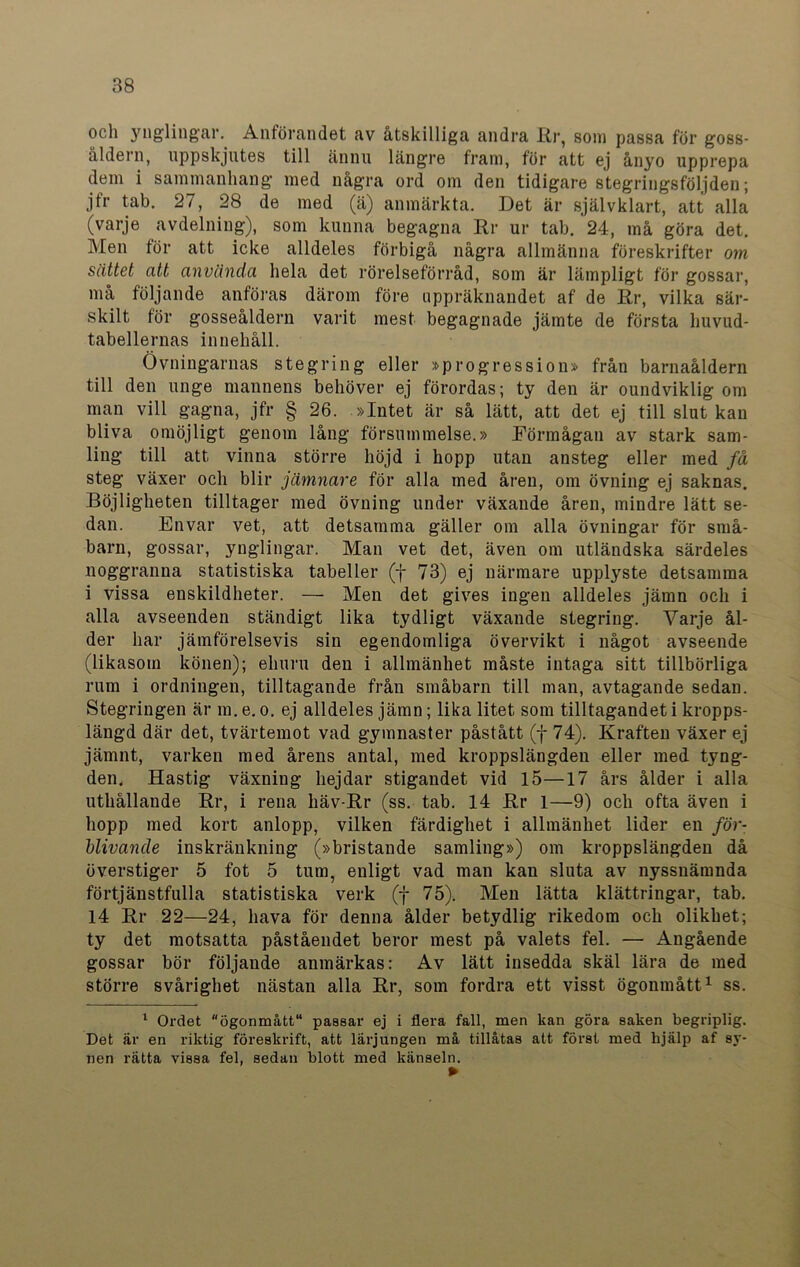 och ynglingar. Anförandet av åtskilliga andra Kr, som passa för goss- åldern, uppskjutes till ännu längre fram, för att ej ånyo upprepa dem i sammanhang med några ord om den tidigare stegringsföljden; jfr tab. 27, 28 de med (ä) anmärkta. Det är självklart, att alla (varje avdelning), som kunna begagna Rr ur tab. 24, må göra det. Men för att icke alldeles förbigå några allmänna föreskrifter om sättet att använda hela det rörelseförråd, som är lämpligt för gossar, må följande anföras därom före uppräknandet af de Rr, vilka sär- skilt för gosseåldern varit mest begagnade jämte de första lmvud- tabellernas innehåll. Övningarnas stegring eller »progression» från barnaåldern till den unge mannens behöver ej förordas; ty den är oundviklig om man vill gagna, jfr § 26. »Intet är så lätt, att det ej till slut kan bliva omöjligt genom lång försummelse.» Förmågan av stark sam- ling till att vinna större höjd i hopp utan ansteg eller med få steg växer och blir jämnare för alla med åren, om övning ej saknas. Böjligheten tilltager med övning under växande åren, mindre lätt se- dan. Envar vet, att detsamma gäller om alla övningar för små- barn, gossar, ynglingar. Man vet det, även om utländska särdeles noggranna statistiska tabeller (f 73) ej närmare upplyste detsamma i vissa enskildheter. — Men det gives ingen alldeles jämn och i alla avseenden ständigt lika tydligt växande stegring. Varje ål- der har jämförelsevis sin egendomliga övervikt i något avseende (likasom könen); ehuru den i allmänhet måste intaga sitt tillbörliga rum i ordningen, tilltagande från småbarn till man, avtagande sedan. Stegringen är m. e. o. ej alldeles jämn; lika litet som tilltagandet i kropps- längd där det, tvärtemot vad gymnaster påstått (f 74). Kraften växer ej jämnt, varken med årens antal, med kroppslängdeu eller med tyng- den, Hastig växning hejdar stigandet vid 15—17 års ålder i alla uthållaude Rr, i rena häv-Rr (ss. tab. 14 Rr 1—9) och ofta även i hopp med kort anlopp, vilken färdighet i allmänhet lider en för- blivande inskränkning (»bristande samling») om kroppslängdeu då överstiger 5 fot 5 tum, enligt vad man kan sluta av nyssnämnda förtjänstfulla statistiska verk (f 75). Men lätta klättringar, tab. 14 Rr 22—24, hava för denna ålder betydlig rikedom och olikhet; ty det motsatta påståendet beror mest på valets fel. — Angående gossar bör följande anmärkas: Av lätt insedda skäl lära de med större svårighet nästan alla Rr, som fordra ett visst ögonmått1 ss. 1 Ordet ögonmått11 passar ej i flera fall, men kan göra saken begriplig. Det är en riktig föreskrift, att lärjungen må tillåtas att först med hjälp af sy- nen rätta vissa fel, sedan blott med känseln.