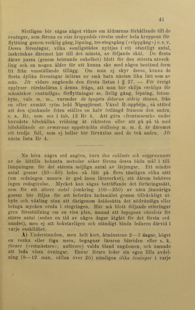 Slutligen bör sägas något vidare om åldrarnas förhållande till de övningar, som förena en viss kroppsdels rörelse under hela kroppens för- flyttning genom verklig gång,löpning, tre-stegsgång (»vippgång») o.s. v. Dessa föreningar, vilka somligstädes nyttjas i ett ofantligt antal, inskränkas däremot här till det minsta, av följande skäl. De flesta därav passa (genom bristande enkelhet) blott för den största utveck- ling och en mogen ålder för att kunna ske med någon bestämd form fri från vanställande tillägg. Om man ej skyr dessa, kunna de flesta dylika föreningar inläras av små barn nästan lika lätt som av män. Jfr vidare angående den första listan i § 27. — För övrigt upplyser rörelseläran i denna fråga, att man bör skilja verkliga för människor »naturliga» förflyttningar ss. livlig gång, löpning, fotom- byte, vals m. m., varunder de tyngsta delarna aldrig stanna, från en efter avmätt rytm ledd Nigspjärnst. Växel B.-uppböjn., så utförd att den sjunkande foten ställes en halv fotlängd framom den andra, e. a. Rr, som ses i tab. 12 Rr 4. Att göra »frontmarsch» under huvudets bibehållna vridning åt riktroten eller att gå på tå med bibehållande av armarnas uppsträckta ställning m. m. d. är däremot ett tredje fall, som ej heller bör förväxlas med de två andra. Jfr nästa lista Rr 4. Ru böra några ord angiva, huru den enklaste och noggrannaste av de hittills bekanta metoder söker förena dessa båda mål i till- lämpningen för det största möjliga antal av lärjungar. Ett mindre antal gossar (20—50) ledes så lätt på flera tämligen olika sätt (om ordningen annars är god inom läroverket), att därom behöves ingen redogörelse. Mycket kan sägas beträffande det förfaringssätt, som för ett större antal (omkring 100—250) av nära jämnåriga gossar bör följas för att befordra ändamålet genom tillräckligt ut- byte och växling utan att därigenom åsidosätta det nödvändiga eller bringa mycken oreda i stegringen. Här må blott följande erinringar giva föreställning om en viss plan, ämnad att begagnas växelvis för större antal (sedan en tid av några dagar åtgått för det första ord- - nandet), men ej att bokstavligen och ständigt binda ledaren därvid i varje enskildhet. A) Understundom, men helt kort, åtminstone 2—3 dagar, högst en vecka eller föga mera, begagnar läraren biträden eller s. k. förare (»rotmästare», anförare) valda bland ungdomen, och ämnade att leda vissa övningar. Envar förare leder sin egen lilla avdel- ning (8—12 man, sällan över 20) nämligen olika övningar i varje