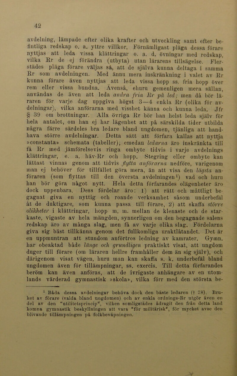 avdelning, lämpade efter olika krafter och utveckling samt efter be- fintliga redskap o. a. yttre villkor. Förnämligast pläga dessa förare nyttjas att leda vissa klättringar o. a. d. övningar med redskap, vilka Rr de ej förändra (utbyta) utan lärarens tillsägelse. Fler- städes pläga förare väljas så, att de själva kunna deltaga i samma Rr som avdelningen. Med ännu mera inskränkning i valet av Rr kunna förare även nyttjas att leda vissa hopp ss. fria hopp över rem eller vissa bundna. Ävenså, ehuru gemenligen mera sällan, användas de även att leda avdra fria Rr på led; men då bör lä- raren för varje dag uppgiva högst 3—4 enkla Rr (olika för av- delningar), vilka anförarna med visshet känna och kunna leda. Jfr § 39 om brottningar. Alla övriga Rr bör han helst leda själv för hela antalet, om han ej har lägenhet att på särskilda tider utbilda några färre särdeles bra ledare bland ungdomen, tjänliga att hand- hava större avdelningar. Detta sätt att förfara kallas att nyttja »constanta» schemata (tabeller); emedan ledarna äro inskränkta till få Rr med jämförelsevis ringa ombyte tidvis i varje avdelnings klättringar, e. a. häv-Rr och hopp. Stegring eller ombyte kan lättast vinnas genom att tidvis Jlytta anförarna nedföre, varigenom man ej behöver för tillfället göra mera, än att visa den lägsta an- föraren (som flyttas till den översta avdelningen1) vad och huru han bör göra något nytt. Hela detta förfarandes olägenheter äro dock uppenbara. Dess fördelar äro: l) att rätt och måttligt be- gagnat giva en nyttig och roande verksamhet såsom underbefäl åt de duktigare, som kunna passa till förare, 2) att skaffa större olikheter i klättringar, hopp m. m. mellan de klenaste och de star- kaste, vigaste av hela mängden, synnerligen om den begagnade salens redskap äro av många slag, men få av varje olika slag. Fördelarna giva sig bäst tillkänna genom det fullkomliga uraktlåtandet. Det är en uppmuntran att stundom anförtros ledning av kamrater. Gymn. har obeaktad både länge och grundligen praktiskt visat, att ungdom duger till förare (om läraren hellre framhåller dem än sig själv), och därigenom visat vägen, huru man kan skaffa s. k. underbefäl bland ungdomen även för tillämpningar, ss. exercis. Till detta förfarandes beröm kan även anföras, att de ivrigaste anhängare av en utom- lands värderad gymnastisk »skola», vilka förr med den största be- 1 Båda dessa avdelningar behöva dock den bäste ledaren (f 78). Bru- ket av förare (valda bland ungdomen) och av enkla ordnings-Kr utgör även en del av den “utilitetsprincip, vilken somligstädes ådragit den från detta land komna gymnastik beskyllningen att vara för militärisk, för mycket avse den blivande tillämpningen på folkbeväpningen.