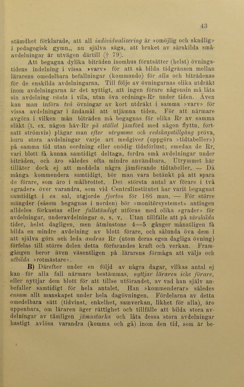 stämdhet förklarade, att all individualisering är »omöjlig och skadlig» i pedagogisk gymii., nu själva säga, att bruket av särskilda små- avdelningar är utvägen därtill (f 79). Att begagna dylika biträden inomhus förutsätter (helst) övnings- tidens indelning i vissa »varv» för att så bilda tidgränsen mellan lärarens omedelbara befallningar (kommando) för alla och biträdenas för de enskilda avdelningarna. Till följe av övningarnas olika utdräkt inom avdelningarna är det nyttigt, att ingen förare någonsin må låta sin avdelning vänta i vila, utan öva ordnings-Rr under tiden. Även kan man införa två övningar av kort utdräkt i samma »varv» för vissa avdelningar i ändamål att utjämna tiden. För att närmare avgöra i vilken mån biträden må begagnas för olika Rr av samma släkt (t. ex. någon liäv-Rr på stället jämförd med någon flyttn. fort- satt strömvis) plägar man efter utrymme och redskapstillgång pröva, huru stora avdelningar varje art medgiver (uppgöra »tidtabeller») på samma tid utan oordning eller onödig tidsförlust; emedan de Rr, vari blott få kunna samtidigt deltaga, fordra små avdelningar under biträden, och äro således ofta mindre användbara. Utrymmet här tillåter dock ej att meddela några jämförande tidtabeller. — Då många kommendera samtidigt, bör man vara betänkt på att spara de förare, som äro i målbrottet. Det största antal av förare i två »grader» över varandra, som vid Centralinstitutet, har varit begagnat samtidigt i en sal, utgjorde fjorton för 186 man. -— För större mängder (såsom begagnas i norden) bör »monitörsystemet» antingen alldeles förkastas eller fullständigt utföras med olika »grader» för avdelningar, underavdelningar o. s. v. Utan tillfälle att på särskilda tider, helst dagligen, men åtmiustone 4—5 gånger månatligen få bilda en mindre avdelning av blott förare, och sålunda öva dem i att själva göra och leda andras Rr (utom deras egen dagliga övning) förfelas till större delen detta förfarandes kraft och verkan. Fram- gången beror även väsentligen på lärarens förmåga att välja och utbilda »rotmästare». B) Därefter under en följd av några dagar, vilkas antal ej kan för alla fall närmare bestämmas, nyttjar läraren icke förare, . eller nyttjar dem blott för att tillse utförandet, av vad han själv an- befaller samtidigt för hela antalet. Han »kommenderar» således ensam allt manskapet under hela dagövningen. Fördelarna av detta omedelbara sätt (tidvinst, enkelhet, samverkan, likhet för alla), äro uppenbara, om läraren äger rättighet och tillfälle att bilda stora av- delningar av tämligen jämnstarka och låta dessa stora avdelningar hastigt avlösa varandra (komma och gå) inom den tid, som är be-