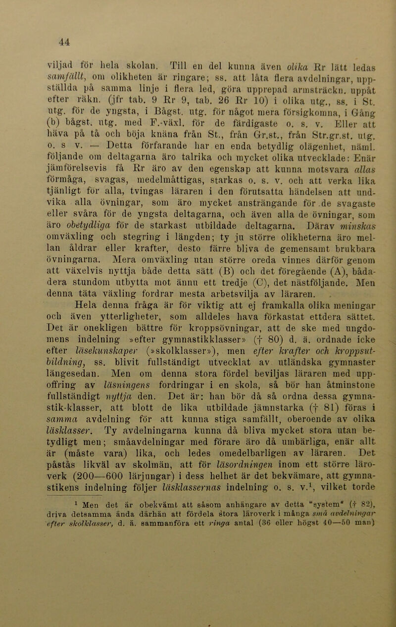 viljad för hela skolan. Till en del kunna även olika Rr lätt ledas samfällt, om olikheten är ringare; ss. att låta flera avdelningar, upp- ställda på samma linje i flera led, göra upprepad armsträckn. uppåt efter räkn. (jfr tab. 9 Rr 9, tab. 26 Rr 10) i olika utg., ss. i St. utg. för de yngsta, i Bågst. utg. för något mera försigkomna, i Gång (b) bågst. utg. med F.-växl. för de färdigaste o. s. v. Eller att häva på tå och böja knäna från St., från Gr.st., från Str.gr.st. utg. O. S v. — Detta förfarande har en enda betydlig olägenhet, näml. följande om deltagarna äro talrika och mycket olika utvecklade: Enär jämförelsevis få Rr äro av den egenskap att kunna motsvara allas förmåga, svagas, medelmåttigas, starkas o. s. v. och att verka lika tjänligt för alla, tvingas läraren i den förutsatta händelsen att und- vika alla övningar, som äro mycket ansträngande för .de svagaste eller svåra för de yngsta deltagarna, och även alla de övningar, som äro obetydliga för de starkast utbildade deltagarna. Därav minskas omväxling och stegring i längden; ty ju större olikheterna äro mel- lan åldrar eller krafter, desto färre bliva de gemensamt brukbara övningarna. Mera omväxling utan större oreda vinnes därför genom att växelvis nyttja både detta sätt (B) och det föregående (A), båda- dera stundom utbytta mot ännu ett tredje (C), det nästföljande. Men denna täta växling fordrar mesta arbetsvilja av läraren. Hela denna fråga är för viktig att ej framkalla olika meningar och även ytterligheter, som alldeles hava förkastat ettdera sättet. Det är onekligen bättre för kroppsövningar, att de ske med ungdo- mens indelning »efter gymnastikklasser» (y 80) d. ä. ordnade icke efter läsekunskaper (»skolklasser»), men efter krafter och kroppsut- bildning; ss. blivit fullständigt utvecklat av utländska gymnaster längesedan. Men om denna stora fördel beviljas läraren med upp- offring av läsningens fordringar i en skola, så bör han åtminstone fullständigt nyttja den. Det är: han bör då så ordna dessa gymna- stik-klasser, att blott de lika utbildade jämnstarka (f 81) föras i samma avdelning för att kunna stiga samfällt, oberoende av olika låsklasser. Ty avdelningarna kunna då bliva mycket stora utan be- tydligt men; småavdelningar med förare äro då umbärliga, enär allt är (måste vara) lika, och ledes omedelbarligen av läraren. Det påstås likväl av skolmän, att för läsordningen inom ett större läro- verk (200—600 lärjungar) i dess helhet är det bekvämare, att gymna- stikens indelning följer läsklassernas indelning o. s. v.1, vilket torde 1 Men det är obekvämt att såsom anhängare av detta “system* (f 82), driva detsamma ända därhän att fördela stora läroverk i många små avdelningar efter skolklasser, d. ä. sammanföra ett ringa antal (36 eller högst 40—50 man)