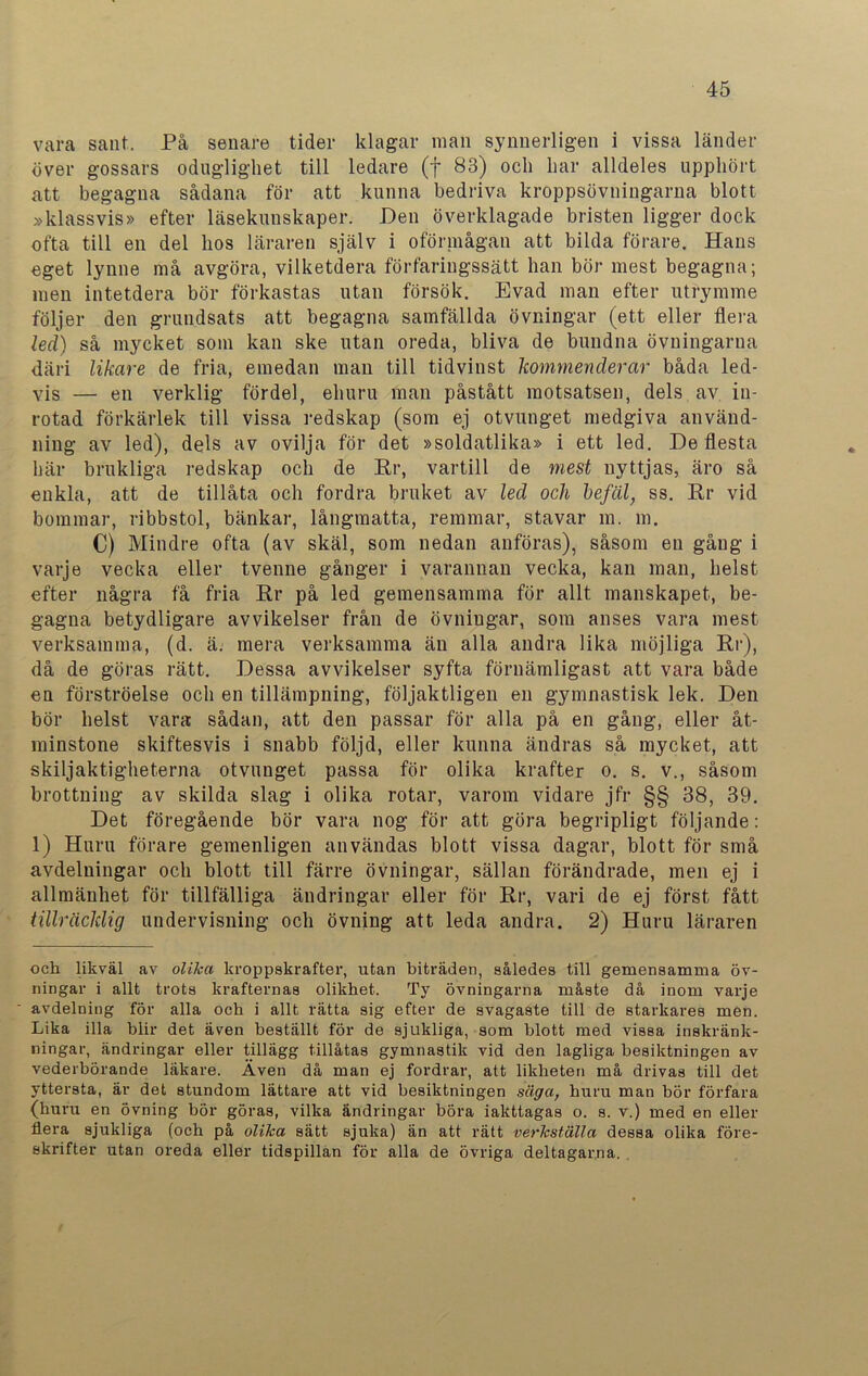 vara sant. På senare tider klagar man synnerligen i vissa länder över gossars oduglighet till ledare (f 83) och har alldeles upphört att begagna sådana för att kunna bedriva kroppsövningarna blott »klassvis» efter läsekunskaper. Den överklagade bristen ligger dock ofta till en del hos läraren själv i oförniågan att bilda förare. Hans eget lynne må avgöra, vilketdera förfaringssätt han bör mest begagna; men intetdera bör förkastas utan försök. Evad man efter utrymme följer den grundsats att begagna samfällda övningar (ett eller flera led) så mycket som kan ske utan oreda, bliva de bundna övningarna däri likare de fria, emedan man till tidvinst kommenderar båda led- vis — en verklig fördel, ehuru man påstått motsatsen, dels av in- rotad förkärlek till vissa redskap (som ej otvunget medgiva använd- ning av led), dels av ovilja för det »soldatlika» i ett led. De flesta här brukliga redskap och de Hr, vartill de mest nyttjas, äro så enkla, att de tillåta och fordra bruket av led och befäl, ss. Hr vid bommar, ribbstol, bänkar, långmatta, remmar, stavar m. m. C) Mindre ofta (av skäl, som nedan anföras), såsom en gång i varje vecka eller tvenne gånger i varannan vecka, kan man, helst efter några få fria Hr på led gemensamma för allt manskapet, be- gagna betydligare avvikelser från de övningar, som anses vara mest verksamma, (d. ä. mera verksamma än alla andra lika möjliga Hr), då de göras rätt. Dessa avvikelser syfta förnämligast att vara både en förströelse och en tillämpning, följaktligen en gymnastisk lek. Den bör helst vara sådan, att den passar för alla på en gång, eller åt- minstone skiftesvis i snabb följd, eller kunna ändras så mycket, att skiljaktigheterna otvunget passa för olika krafter o. s. v., såsom brottning av skilda slag i olika rotar, varom vidare jfr §§ 38, 39. Det föregående bör vara nog för att göra begripligt följande: 1) Huru förare gemenligen användas blott vissa dagar, blott för små avdelningar och blott till färre övningar, sällan förändrade, men ej i allmänhet för tillfälliga ändringar eller för Hr, vari de ej först fått tillräcklig undervisning och övning att leda andra. 2) Huru läraren och likväl av olika kroppskrafter, utan biträden, således till gemensamma öv- ningar i allt trots krafternas olikhet. Ty övningarna måste då inom varje avdelning för alla och i allt rätta sig efter de svagaste till de starkares men. Lika illa blir det även beställt för de sjukliga, som blott med vissa inskränk- ningar, ändringar eller tillägg tillåtas gymnastik vid den lagliga besiktningen av vederbörande läkare. Även då man ej fordrar, att likheten må drivas till det yttersta, är det stundom lättare att vid besiktningen säga, huru man bör förfara (huru en övning bör göras, vilka ändringar böra iakttagas o. s. v.) med en eller flera sjukliga (och på olika sätt sjuka) än att rätt verkställa dessa olika före- skrifter utan oreda eller tidspillan för alla de övriga deltagarna.