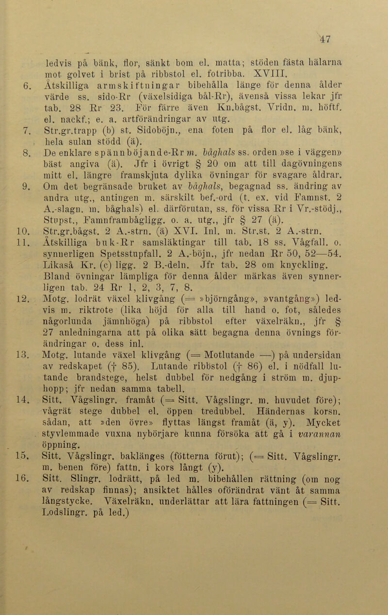 ledvis på bänk, flor, sänkt bom el. matta; stöden fästa hälarna mot golvet i brist på ribbstol el. fotribba. XVIII. 6. Åtskilliga arm skiftningar bibehålla länge för denna ålder värde ss. sido-Rr (växelsidiga bål-Rr), ävenså vissa lekar jfr tab. 28 Rr 23. För färre även Kn.bågst. Vridn. m. höftf. el. nackf.; e. a. artförändringar av utg. 7. Str.gr.trapp (b) st. Sidoböjn., ena foten på flor el. låg bänk, hela sulan stödd (ä). 8. De enklare spännböjande-Rr m. båghals ss. orden »se i väggen» bäst angiva (ä). Jfr i övrigt § 20 om att till dagövningens mitt el. längre framskjuta dylika övningar för svagare åldrar. 9. Om det begränsade bruket av båghals, begagnad ss. ändring av andra utg., antingen m. särskilt bef.-ord (t. ex. vid Famnst. 2 A.-slagn. m. båghals) el. därförutan, ss. för vissa Rr i Vr.-stödj., Stupst., Famnframbågligg. o. a. utg., jfr § 27 (ä). 10. Str.gr.bågst. 2 A.-strn. (ä) XVI. Inl. m. Str.st. 2 A.-strn. 11. Åtskilliga buk-Rr samsläktingar till tab. 18 ss. Vågfall. o. synnerligen Spetsstupfall. 2 A.-böjn., jfr nedan Rr 50, 52—54. Likaså Kr. (c) ligg. 2 B.-deln. Jfr tab. 28 om knyckliDg. Bland övningar lämpliga för denna ålder märkas även synner- ligen tab. 24 Rr 1, 2, 3, 7, 8. 12. Motg. lodrät växel klivgång (= »björngång», »vantgång») led- vis m. riktrote (lika höjd för alla till hand o. fot, således någorlunda jämnhöga) på ribbstol efter växelräkn., jfr § 27 anledningarna att på olika sätt begagna denna övnings för- ändringar o. dess inl. 13. Motg. lutande växel klivgång (= Motlutande —) på undersidan av redskapet (f 85). Lutande ribbstol (f 86) el. i nödfall lu- tande brandstege, helst dubbel för nedgång i ström m. djup- hopp; jfr nedan samma tabell. 14. Sitt. Vågslingr. framåt (= Sitt. Vågslingr. m. huvudet före); vågrät stege dubbel el. öppen tredubbel. Händernas korsn. sådan, att »den övre» flyttas längst framåt (ä, y). Mycket . styvlemmade vuxna nybörjare kunna försöka att gå i varannan öppning. 15. Sitt. Vågslingr. baklänges (fotterna förut); (= Sitt. Vågslingr. m. benen före) fattn. i kors långt (y). 16. Sitt. Slingr. lodrätt, på led m. bibehållen rättning (om nog av redskap finnas); ansiktet hålles oförändrat vänt åt samma långstycke. Växelräkn. underlättar att lära fattningen (= Sitt. Lodslingr. på led.)