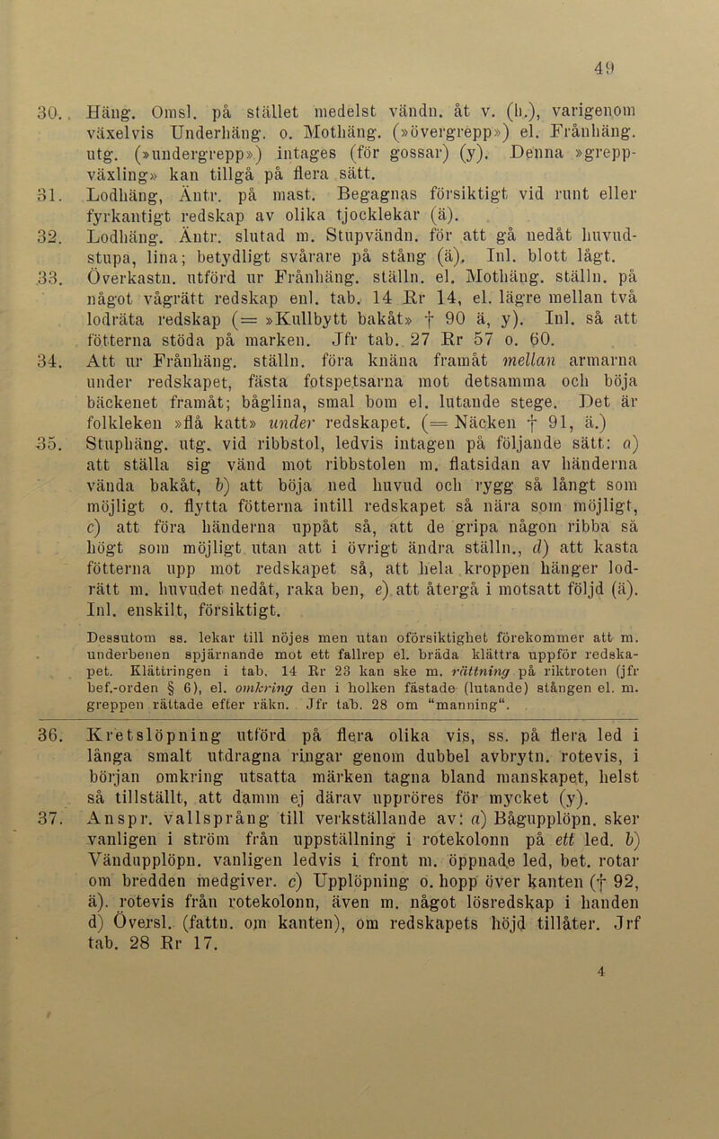30.. Häng. Omsl. på stället medelst vändn. åt v. (Ii.), varigenom växelvis Underliäng. o. Mothäng. (»övergrepp») el. Frånliäng. ntg. (»undergrepp») intages (för gossar) (y). Denna »grepp- växling» kan tillgå på flera sätt. 31. Lodhäng, Änt.r. på mast. Begagnas försiktigt vid runt eller fyrkantigt redskap av olika tjocklekar (ä). 32. Lodhäng. Äutr. slutad m. Stupvändn. för att gå nedåt huvud- stupa, lina; betydligt svårare på stång (ä). Inl. blott lågt. .33. Överkastn. utförd ur Frånhäng. ställn. el. Mothäng. ställn. på något vågrätt redskap enl. tab. 14 Rr 14, el. lägre mellan två lodräta redskap (= »Kullbytt bakåt» f 90 ä, y). Inl. så att fotterna stöda på marken. Jfr tab. 27 Rr 57 o. 60. 34. Att ur Frånhäng. ställn. föra knäna framåt mellan armarna under redskapet, fästa fotspetsarna mot detsamma och böja bäckenet framåt; båglina, smal bom el. lutande stege. Det är folkleken »flå katt» under redskapet. (= Näcken f 91, ä.) J5. Stuphäng. utg. vid ribbstol, ledvis intagen på följande sätt: a) att ställa sig vänd mot ribbstolen m. flatsidan av händerna vända bakåt, b) att böja ned huvud och rygg så långt som möjligt o. flytta fotterna intill redskapet så nära som möjligt, c) att föra händerna uppåt så, att de gripa någon ribba så högt som möjligt utan att i övrigt ändra ställn., d) att kasta fotterna upp mot redskapet så, att liela kroppen hänger lod- rätt m. huvudet nedåt, raka ben, e) att återgå i motsatt följd (ä). Inl. enskilt, försiktigt. Dessutom ss. lelcar till nöjes men utan oförsiktigket förekommer att m. underbenen spjärnande mot ett fallrep el. bräda klättra uppför redska- pet. Klättringen i tab. 14 Rr 23 kan ske m. rättning på riktroten (jfr bef.-orden § 6), el. omkring den i holken fästade (lutande) stången el. m. greppen rättade efter räkn. Jfr tab. 28 om “manning. 36. Kretslöpning utförd på flera olika vis, ss. på flera led i långa smalt utdragna ringar genom dubbel avbrytn. rotevis, i början omkring utsatta märken tagna bland manskapet, helst så tillställt, att damm ej därav nppröres för mycket (y). 37. Anspr. vallsprång till verkställande av: a) Bågupplöpn. sker vanligen i ström från uppställning i rotekolonn på ett led. b) Yändupplöpn. vanligen ledvis i front m. öppnade led, bet. rotar om bredden medgiver, c) Upplöpning o. hopp över kanten (f 92, ä). rotevis från rotekolonn, även m. något lösredskap i handen d) Översl. (fattn. om kanten), om redskapets höjd tillåter. Jrf tab. 28 Rr 17. 4