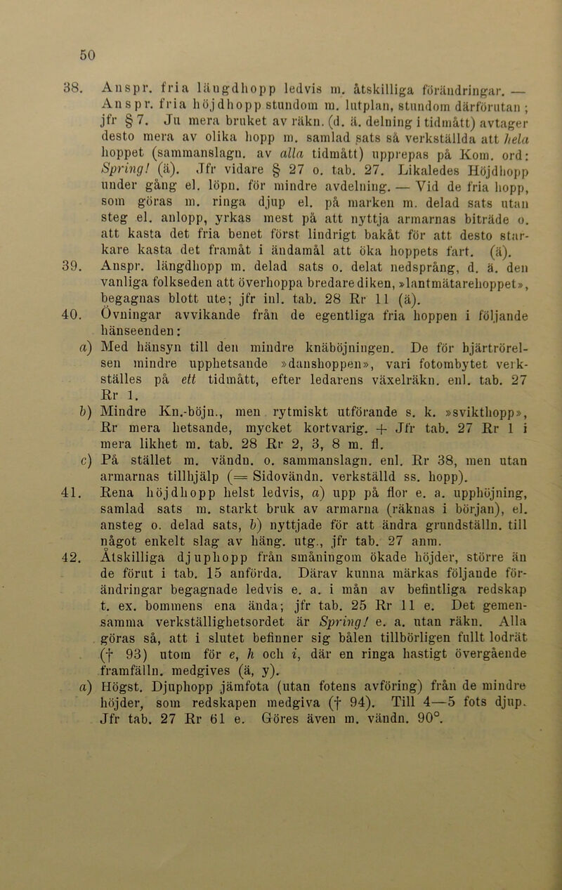 38. Anspr. fria längdhopp ledvis m. åtskilliga förändringar. — Ans pr. fria höjdhopp stundom m. lutplan, stundom därförutan ; jfr § 7. Ju mera bruket av räkn. (d. ä. delning i tidmått) avtager desto mera av olika hopp m. samlad sats så verkställda att hela hoppet (sammanslagn. av alla tidmått) upprepas på Kom. ord: Spring! (ä). Jfr vidare § 27 o. tab. 27. Likaledes Höjdhopp under gång el. löpn. för mindre avdelning. — Vid de fria hopp, som göras m. ringa djup el. på marken m. delad sats utan steg el. anlopp, yrkas mest på att nyttja armarnas biträde o. att kasta det fria benet först lindrigt bakåt för att desto star- kare kasta det framåt i ändamål att öka hoppets fart. (ä). 39. Anspr. längdhopp m. delad sats o. delat nedsprång, d. ä. den vanliga folkseden att överhoppa bredare diken, »lantmätarehoppet», begagnas blott ute; jfr inl. tab. 28 Rr 11 (ä). 40. Övningar avvikande från de egentliga fria hoppen i följande hänseenden: a) Med hänsyn till den mindre knäböjningen. De för bjärtrörel- sen mindre upphetsande »danshoppen», vari fotombytet veik- ställes på ett tidmått, efter ledarens växelräkn. enl. tab. 27 Rr 1. b) Mindre Kn.-böjn., men rytmiskt utförande s. k. »svikthopp», Rr mera hetsande, mycket kortvarig. + Jfr tab. 27 Rr 1 i mera likhet m. tab. 28 Rr 2, 3, 8 m. fl. c) På stället m. vändn. o. sammanslagn. enl. Rr 38, men utan armarnas tillhjälp (== Sidovändn. verkställd ss. hopp). 41. Rena höjdhopp helst ledvis, a) upp på flor e. a. upphöjning, samlad sats m. starkt bruk av armarna (räknas i början), el. ansteg o. delad sats, b) nyttjade för att ändra grundställn. till något enkelt slag av häng. utg., jfr tab. 27 anm. 42. Åtskilliga djupliopp från småningom ökade höjder, större än de förut i tab. 15 anförda. Därav kunna märkas följande för- ändringar begagnade ledvis e. a. i mån av befintliga redskap t. ex. bommens ena ända; jfr tab. 25 Rr 11 e. Det gemen- samma verkställighetsordet är Spring! e. a. utan räkn. Alla göras så, att i slutet befinner sig bålen tillbörligen fullt lodrät (f 93) utom för e, h och i, där en ringa hastigt övergående framfälln. medgives (ä, y). a) Högst. Djuphopp jämfota (utan fotens avföring) från de mindre höjder, som redskapen medgiva (f 94). Till 4—5 fots djup. Jfr tab. 27 Rr öl e. Göres även m. vändn. 90°.