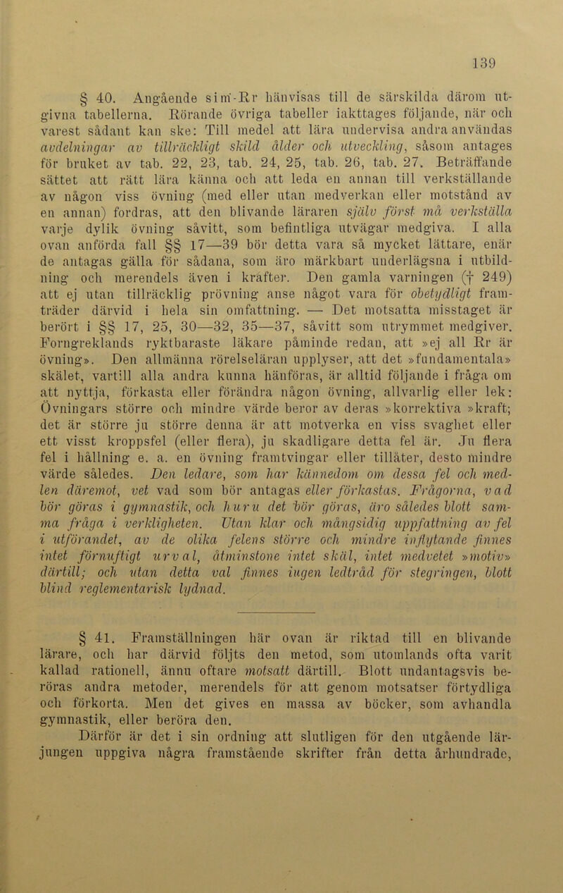 § 40. Angående sirri-Rr hänvisas till de särskilda därom ut- givna tabellerna. Rörande övriga tabeller iakttages följande, när och varest sådant kan ske: Till medel att lära undervisa andra användas avdelningar av tillräckligt skild ålder och utveckling, såsom antages för bruket av tab. 22, 23, tab. 24, 25, tab. 26, tab. 27. Beträffande sättet att rätt lära känna och att leda en annan till verkställande av någon viss övning (med eller utan medverkan eller motstånd av en annan) fordras, att den blivande läraren själv först må verkställa varje dylik övning såvitt, som befintliga utvägar medgiva. I alla ovan anförda fall §§ 17—39 bör detta vara så mycket lättare, enär de antagas gälla för sådana, som äro märkbart underlägsna i utbild- ning och merendels även i krafter. Den gamla varningen (f 249) att ej utan tillräcklig prövning anse något vara för obetydligt fram- träder därvid i hela sin omfattning. — Det motsatta misstaget är berört i §§ 17, 25, 30—32, 35—37, såvitt som utrymmet medgiver. Forngreldands ryktbaraste läkare påminde redan, att »ej all Rr är övning». Den allmänna rörelseläran upplyser, att det »fundamentala» skälet, vartill alla andra kunna hänföras, är alltid följande i fråga om att nyttja, förkasta eller förändra någon övning, allvarlig eller lek: Övningars större och mindre värde beror av deras »korrektiva »kraft; det är större ju större denna är att motverka en viss svaghet eller ett visst kroppsfel (eller flera), ju skadligare detta fel är. Ju flera fel i hållning e. a. en övning framtvingar eller tillåter, desto mindre värde således. Den ledare, som har kännedom om dessa fel och med- len däremot, vet vad som bör antagas eller förkastas. Frågorna, vad bör göras i gymnastik, och huru det bör göras, äro således blott sam- ma fråga i verkligheten. Utan klar och mångsidig uppfattning av fel i utförandet, av de olika felens större och mindre inflytande finnes intet förnuftigt urval, åtminstone intet skäl, intet medvetet »motiv» därtill; och utan detta val finnes ingen ledtråd för stegringen, blott blind reglementarisk lydnad. § 41. Framställningen här ovan är riktad till en blivande lärare, och har därvid följts den metod, som utomlands ofta varit kallad rationell, ännu oftare motsatt därtill. Blott undantagsvis be- röras andra metoder, merendels för att genom motsatser förtydliga och förkorta. Men det gives en massa av böcker, som avhandla gymnastik, eller beröra den. Därför är det i sin ordning att slutligen för den utgående lär- jungen uppgiva några framstående skrifter från detta århundrade,