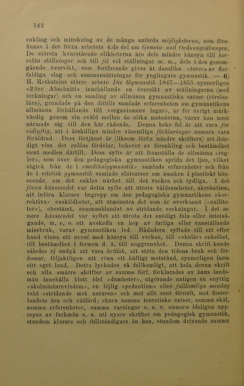 enkling och minskning av do många anförda möjligheterna, som före- iinnas i det förra arbetets 4:de del om Gemein- uvd Orduungsiibungen. De största kvarstående olikheterna äro dels mindre hänsyn till kor- rekta ställningar och till fel vid ställningar m. m., dels i den genom- gående övervikt, som fortfarande gives åt danslika »turer» av der- * faldiga slag och sammansättningar för ynglingars gymnastik. — 0) H. Rothsteins större arbete 7)ie Gymnastik 1847—1855 synnerligen »2:ter Abschnitt» innehållande en översikt av ställningarna (med teckningar) och en samling av allmänna gymnastiska satser (rörelse- lära), grundade på den dittills samlade erfarenheten om gymnastikens allmänna förhållande till »organismens lagar», är för övrigt märk- värdig genom sin oväld mellan de olika metodenia, varav han mest närmade sig till den här rådande. Denna boks fel är att vara för vidlyftig, att i åtskilliga mindre väsentliga förklaringar numera vara föråldrad. Dess förtjänst är (liksom förf:s mindre skrifters) att ihär- digt visa det enklas fördelar, behovet av förenkling och bestämdhet samt medlen därtill. Dess syfte är att framställa de allmänna »reg- ler», som över den pedagogiska gymnastiken sprida det ljus, vilket utgick från de i »medikalgymnastik» samlade erfarenheter och från de i estetisk gymnastik samlade slutsatser om smaken i plastiskt hän- seende, om det enklas närhet till det vackra och tydliga. I det förra hänseendet var detta syfte att utrota våldsamheter, akrobatism, att införa klarare begrepp om den pedagogiska gymnastikens »kor- rektiva» enskildheter, att utmönstra det som är overksamt (»nullite- ter»), obestämt, sammanblandat av stridande verkningar. I det se- nare hänseendet var syftet att utrota det onödigt fula eller intetsä- gande, m. e. o. att avskaffa en hop av farliga eller vanställande missbruk, varav gymnastiken led. Bådadera syftade till att efter hand vinna ett urval med hänsyn till verkan, till »okulär» enkelhet, till bestämdhet i formen d. ä. till noggrannhet. Denna skrift kunde således ej undgå att vara kritisk, att stöta den tidens bruk och för- domar, följaktligen att röna ett häftigt motstånd, synnerligen inom sitt eget land. Detta lyckades så fullkomligt, att hela denna skrift och alla smärre skrifter av samme förf. förklarades av hans lands- män innehålla blott idel »dumheter», utgörande antigen en onyttig »skolmästarevisdom», en löjlig »pedantism» eller fullkomliga misstag rakt »stridande mot naturen» och mot allt sunt förnuft, mot foster- landets ära och välfärd; ehuru samma teoretiska satser, samma skäl, samma erfarenheter, samma varningar o. s. v. numera ideligen upp- repas av fackmän o. a. uti nyare skrifter om pedagogisk gymnastik, stundom klarare och fullständigare än han, stundom drivande samma