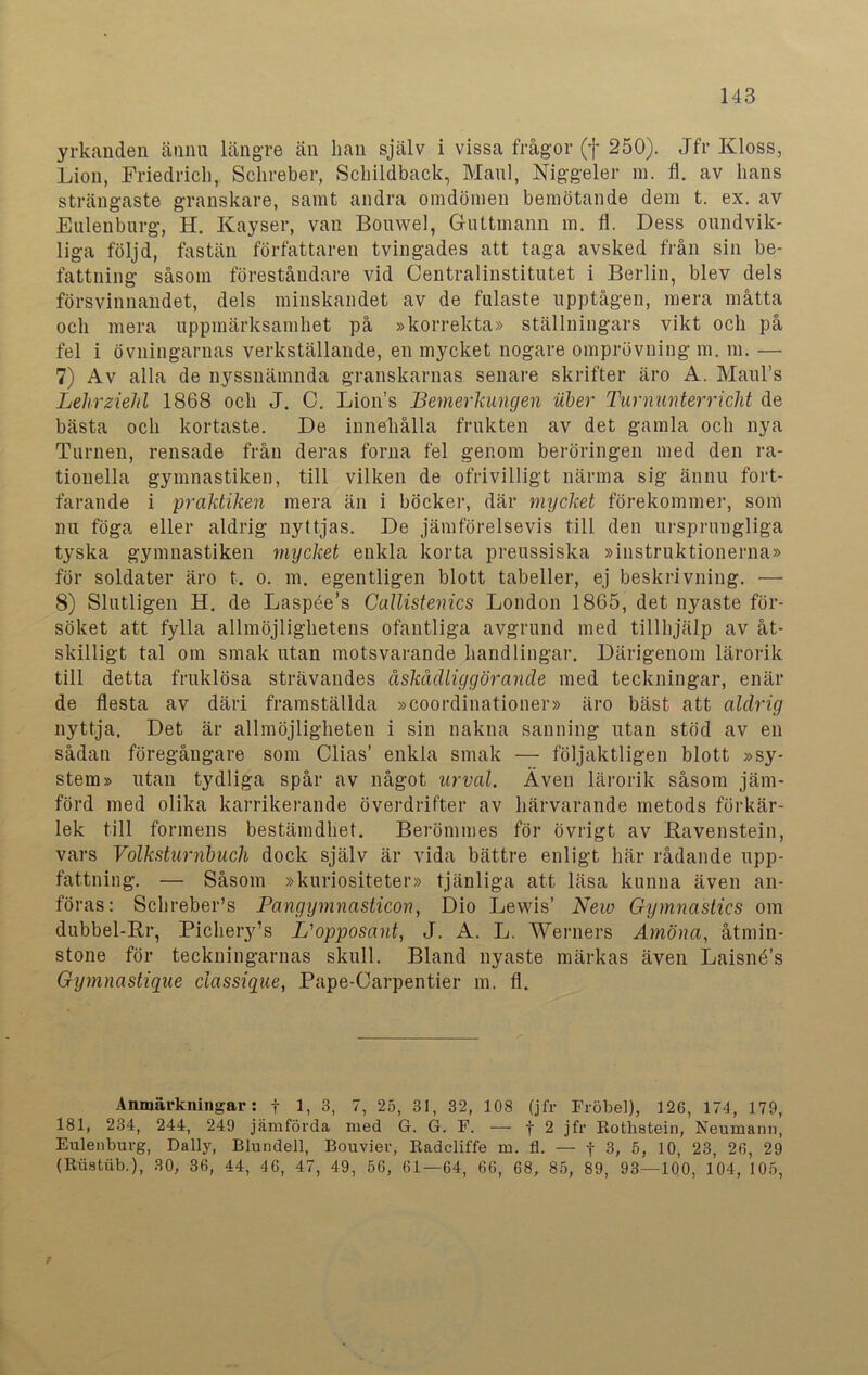 yrkanden ännu längre än han själv i vissa frågor (f 250). Jfr Kloss, Lion, Friedrich, Schreber, Schildback, Mani, Niggeler m. fl. av hans strängaste granskare, samt andra omdömen bemötande dem t. ex. av Eulenburg, H. Kayser, van Bouwel, Guttinann m. fl. Dess oundvik- liga följd, fastän författaren tvingades att taga avsked från sin be- fattning såsom föreståndare vid Centralinstitutet i Berlin, blev dels försvinnandet, dels minskandet av de fulaste upptågen, mera måtta och mera uppmärksamhet på »korrekta» ställningars vikt och på fel i övningarnas verkställande, en mycket nogare omprövning m. m. — 7) Av alla de nyssnämnda granskarnas senare skrifter äro A. Maul’s Lehrzielil 1868 och J. C. Lions Bemerkungen uber Turnunterricht de bästa och kortaste. De innehålla frukten av det gamla och nya Turnén, rensade från deras forna fel genom beröringen med den ra- tionella gymnastiken, till vilken de ofrivilligt närma sig ännu fort- farande i praktiken mera än i böcker, där mycket förekommer, som nu föga eller aldrig nyttjas. De jämförelsevis till den ursprungliga tyska gymnastiken mycket enkla korta preussiska »instruktionerna» för soldater äro t. o. m. egentligen blott tabeller, ej beskrivning. — 8) Slutligen H. de Laspée’s Callistenics London 1865, det nyaste för- söket att fylla allmöjlighetens ofantliga avgrund med tillhjälp av åt- skilligt tal om smak utan motsvarande handlingar. Därigenom lärorik till detta fruklösa strävandes åskådliggörande med teckningar, enär de flesta av däri framställda »coordinationer» äro bäst att aldrig nyttja. Det är allmöjligheten i sin nakna sanning utan stöd av en sådan föregångare som Clias’ enkla smak — följaktligen blott »sy- stem» utan tydliga spår av något urval. Även lärorik såsom jäm- förd med olika karrikerande överdrifter av härvarande metods förkär- lek till formens bestämdhet. Berömmes för övrigt av Ravenstein, vars Volksturnbuch dock själv är vida bättre enligt här rådande upp- fattning. — Såsom »kuriositeter» tjänliga att läsa kunna även an- föras: SchrebeFs Pangymnasticon, Dio Lewis’ New Gymnastics om dubbel-Rr, Pichery’s L'opposant, J. A. L. Werners Amöna, åtmin- stone för teckningarnas skull. Bland nyaste märkas även Laisné’s Gymnastique ciassiqae, Pape-Carpentier m. fl. Anmärkningar: f 1, 3, 7, 25, 31, 32, 108 (jfr Fröbel), 126, 174, 179, 181, 234, 244, 249 jämförda med G. G. F. — f 2 jfr Rotlistein, Neumann, Eulenburg, Daily, Blundell, Bouvier, Radcliffe m. fl. — f 3, 5, 10, 23, 26, 29 (Ruatub.), 30, 36, 44, 46, 47, 49, 56, 61—64, 66, 68, 85, 89, 93—100, 104, 105,