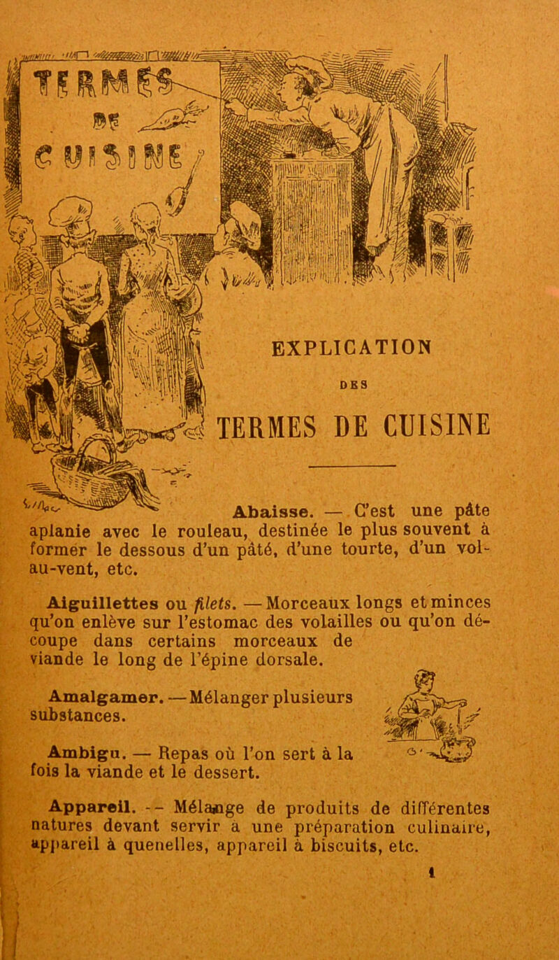 EXPLICATION DES TERMES DE CUISINE Aiguillettes ou filets. —Morceaux longs et minces qu’on enlève sur l’estomac des volailles ou qu’on dé- coupe dans certains morceaux de viande le long de l’épine dorsale. Amalgamer. — Mélanger plusieurs substances. Ambigu. — Repas où l’on sert à la fois la viande et le dessert. Appareil. -- Mélange de produits de diiïérentes natures devant servir a une préparation culinaire, appareil à quenelles, appareil à biscuits, etc. Abaisse. — C’est une pâte aplanie avec le rouleau, destinée le plus souvent à former le dessous d’un pâté, d’une tourte, d’un vol- au-vent, etc.