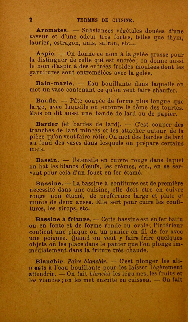 Aromates. — Substances végétales douées d’une saveur et d’une odeur très fortes, telles que thym, laurier, estragon, anis, safran, etc... Aspic. — On donne ce nom à la gelée grasse pour la distinguer de celle qui est sucrée; on donne aussi le nom d’aspic à des entrées froides moulées dont les garnitures sont entremêlées avec la gelée. Bain-marie. — Eau bouillante dans laquelle on met un vase contenant ce qu’on veut faire chauffer. Bande. — Pâte coupée de forme plus longue que large, avec laquelle on entoure le dôme des tourtes. Mais on dit aussi une bande de lard ou de papier. Barder (et bardes de lard). — C’est couper des tranches de lard minces et les attacher autour de la pièce qu’on veut faire rôtir. On met des bardes de lard au fond des vases dans lesquels on prépare certains mets. Bassin. — Ustensile en cuivre rouge dans lequel on bat les blancs d’œufs, les crèmes, etc., en se ser- vant pour cela d’un fouet en fer étamé. Bassine. — La bassine à confitures est de première nécessité dans une cuisine, elle doit être en cuivre rouge non étamé, de préférence large et plate e* munie de deux anses. Elle sert pour cuire les confi- tures, les sirops, etc. Bassine à friture. — Cette bassine est en fer battu ou en fonte et de forme ronde ou ovale; l’intérieur contient une plaque ou un panier en fil de fer avec une poignée. Quand on veut y faire frire quelques objets on les place dans le panier que l’on plonge im- médiatement dans la friture très chaude. Blanchir. Faire blanchir. — C’est plonger les ali- ments à l’eau bouillante pour les laisser légèrement attendrir. — On fait blanchir les légumes, les fruits et les viandes; on les met ensuite en cuisson. — On fait