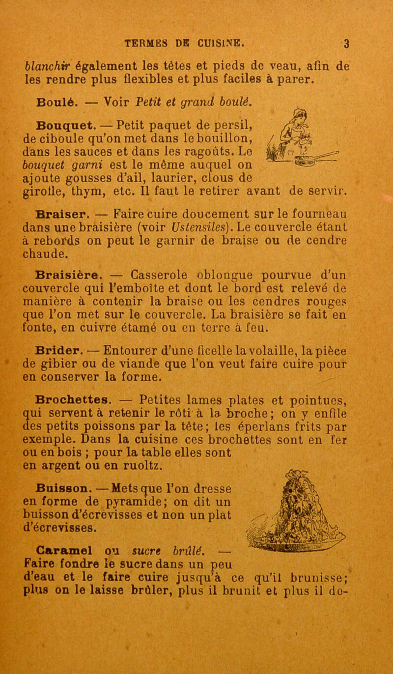 blanchir également les tètes et pieds de veau, afin de les rendre plus flexibles et plus faciles à parer. Boulé. — Voir Petit et grand boulé. Bouquet. — Petit paquet de persil, de ciboule qu’on met dans le bouillon, dans les sauces et dans les ragoûts. Le bouquet garni est le même auquel on ajoute gousses d’ail, laurier, clous de girofle, thym, etc. Il faut le retirer avant de servir. Braiser. — Faire cuire doucement sur le fourneau dans unebraisière (voir Ustensiles). Le couvercle étant à rebords on peut le garnir de braise ou de cendre chaude. Braisière. — Casserole oblongue pourvue d’un couvercle qui l’emboîte et dont le bord est relevé de manière à contenir la braise ou les cendres rouges que l’on met sur le couvercle. La braisière se fait en fonte, en cuivre étamé ou en terre à feu. Brider. — Entourer d’une ficelle la volaille, la pièce de gibier ou de viande que l’on veut faire cuire pour en conserver la forme. Brochettes. — Petites lames plates et pointues, qui servent à retenir le rôti à la broche; on y enfile des petits poissons par la tête; tes éperlans frits par exemple. Dans la cuisine ces brochettes sont en fer ou en bois ; pour la table elles sont en argent ou en ruoltz. ^ Buisson.—Mets que l’on dresse en forme de pyramide; on dit un buisson d’écrevisses et non un plat d’écrevisses. Caramel ou sucre brûlé. — Faire fondre le sucre dans un peu d’eau et le faire cuire jusqu’à ce qu’il brunisse; plus on le laisse brûler, plus il brunit et plus il do-