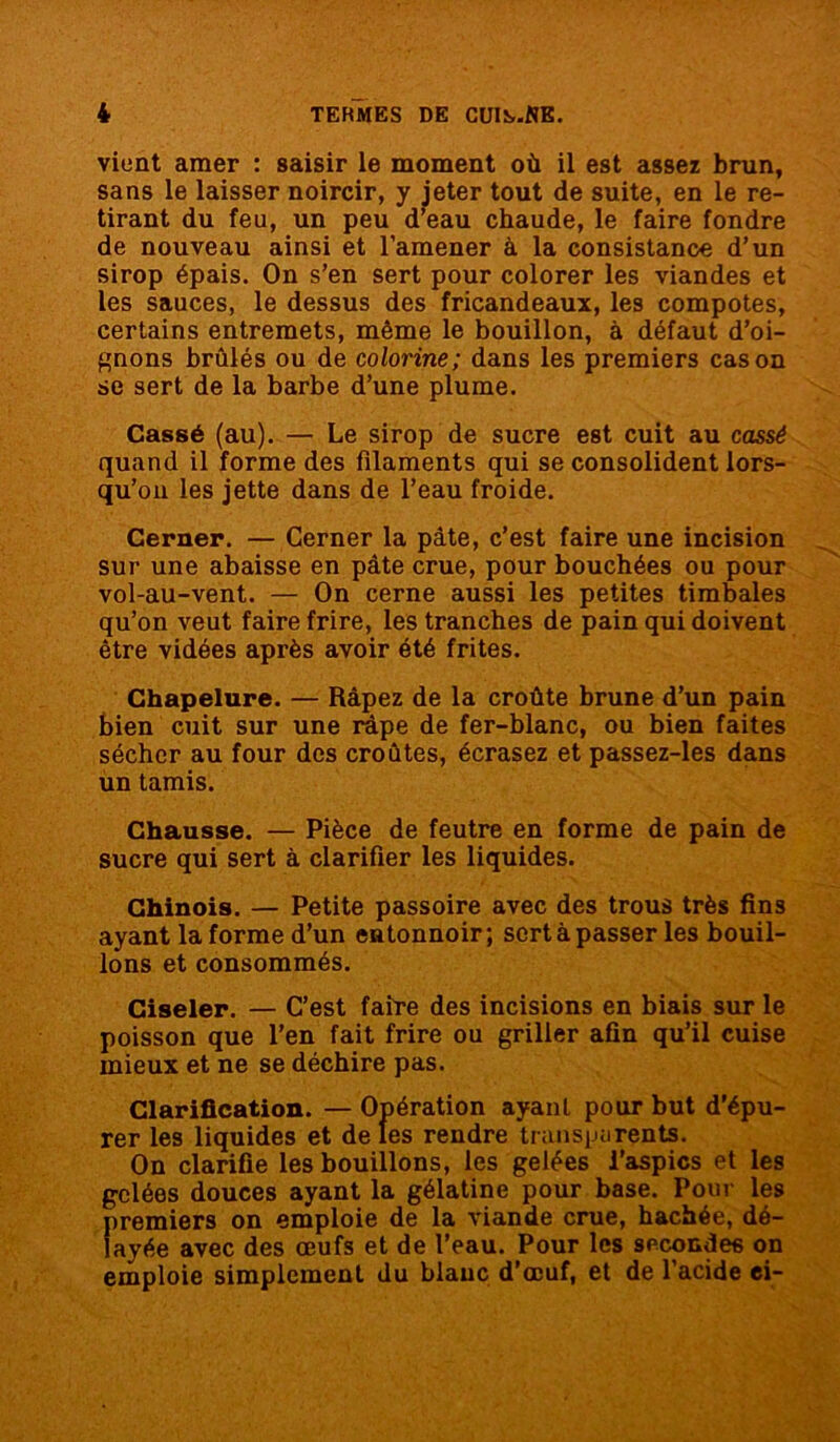 vient amer : saisir le moment où il est assez brun, sans le laisser noircir, y jeter tout de suite, en le re- tirant du feu, un peu d’eau chaude, le faire fondre de nouveau ainsi et l’amener à la consistance d’un sirop épais. On s’en sert pour colorer les viandes et les sauces, le dessus des fricandeaux, les compotes, certains entremets, même le bouillon, à défaut d’oi- gnons brûlés ou de colonne; dans les premiers cas on se sert de la barbe d’une plume. Cassé (au). — Le sirop de sucre est cuit au cassé quand il forme des filaments qui se consolident lors- qu’on les jette dans de l’eau froide. Cerner. — Cerner la pâte, c’est faire une incision sur une abaisse en pâte crue, pour bouchées ou pour vol-au-vent. — On cerne aussi les petites timbales qu’on veut faire frire, les tranches de pain qui doivent être vidées après avoir été frites. Chapelure. — Râpez de la croûte brune d’un pain bien cuit sur une râpe de fer-blanc, ou bien faites sécher au four des croûtes, écrasez et passez-les dans un tamis. Chausse. — Pièce de feutre en forme de pain de sucre qui sert à clarifier les liquides. Chinois. — Petite passoire avec des trous très fins ayant la forme d’un entonnoir; sert à passer les bouil- lons et consommés. Ciseler. — C’est faire des incisions en biais sur le poisson que l’en fait frire ou griller afin qu’il cuise mieux et ne se déchire pas. Clarification. — Opération ayant pour but d’épu- rer les liquides et de les rendre transparents. On clarifie les bouillons, les gelées l’aspics et les gelées douces ayant la gélatine pour base. Pour les premiers on emploie de la viande crue, hachée, dé- layée avec des œufs et de l’eau. Pour les secondes on emploie simplement du blanc d’œuf, et de l’acide ei-