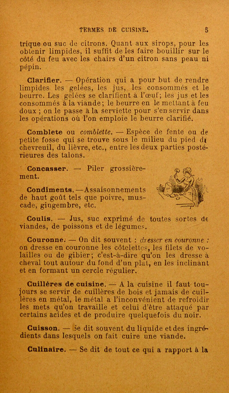 trique ou suc de citrons. Quant aux sirops, pour les obtenir limpides, il suffit de les faire bouillir sur le côté du feu avec les chairs d’un citron sans peau ni pépin. Clarifier. — Opération qui a pour but de rendre limpides les gelées, les jus, les consommés et le beurre. Les gelées se clarifient à l’œuf; les jus et les consommés à la viande ; le beurre en le mettant à feu doux ; on le passe à la serviette pour s’en servir dans les opérations où l’on emploie le beurre clarifié. Comblete ou comblette. — Espèce de fente ou de petite fosse qui se trouve sous le milieu du pied dï chevreuil, du lièvre, etc., entre les deux parties posté- rieures des talons. Concasser. — Piler grossière- ment. Condiments. —Assaisonnements de haut goût tels que poivre, mus- cade, gingembre, etc. Coulis. — Jus, suc exprimé de viandes, de poissons et de légumes. toutes sortes de Couronne. — On dit souvent : dresser en couronne : on dresse en couronne les côtelettes, les filets de vo- lailles ou de gibier; c’est-à-dire qu’on les dresse à cheval tout autour du fond d’un plat, en les inclinant et en formant un cercle régulier. Cuillères de cuisine. — A la cuisine il faut tou- jours se servir de cuillères de bois et jamais de cuil- lères en métal, le métal a l’inconvénient de refroidir les mets qu’on travaille et celui d’être attaqué par certains acides et de produire quelquefois du noir. Cuisson. — ôe dit souvent du liquide et des ingré- dients dans lesquels on fait cuire une viande. Culinaire. — Se dit de tout ce qui a rapport à la