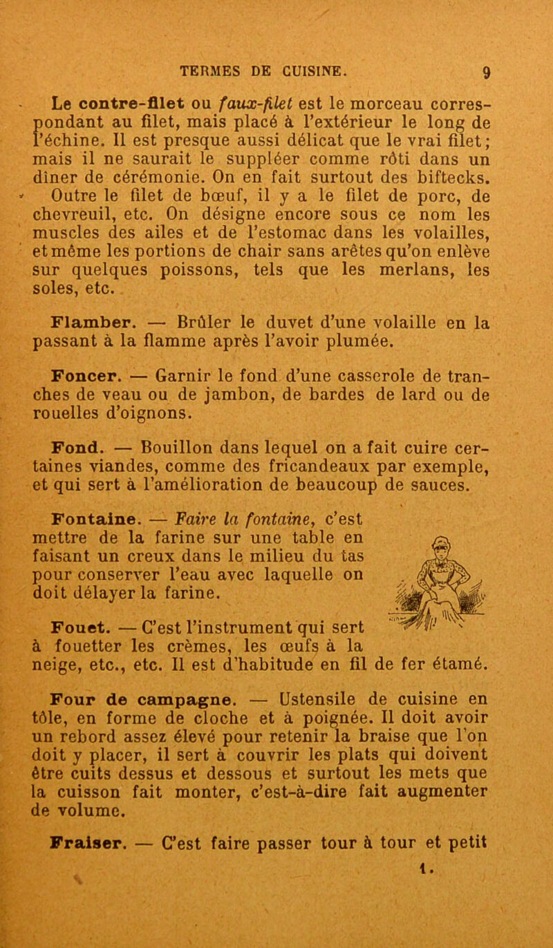 Le contre-filet ou faux-filet est le morceau corres- fiondant au filet, mais placé à l’extérieur le long de 'échine. Il est presque aussi délicat que le vrai filet; mais il ne saurait le suppléer comme rôti dans un dîner de cérémonie. On en fait surtout des biftecks. Outre le filet de bœuf, il y a le filet de porc, de chevreuil, etc. On désigne encore sous ce nom les muscles des ailes et de l’estomac dans les volailles, et même les portions de chair sans arêtes qu’on enlève sur quelques poissons, tels que les merlans, les soles, etc. Flamber. — Brûler le duvet d’une volaille en la passant à la flamme après l’avoir plumée. Foncer. — Garnir le fond d’une casserole de tran- ches de veau ou de jambon, de bardes de lard ou de rouelles d’oignons. Fond. — Bouillon dans lequel on a fait cuire cer- taines viandes, comme des fricandeaux par exemple, et qui sert à l’amélioration de beaucoup de sauces. Fontaine. — Faire la fontaine, c’est mettre de la farine sur une table en faisant un creux dans le milieu du tas pour conserver l’eau avec laquelle on doit délayer la farine. Fouet. —C’est l’instrument qui sert à fouetter les crèmes, les œufs à la neige, etc., etc. 11 est d’habitude en fil de fer étamé. Four de campagne. — Ustensile de cuisine en tôle, en forme de cloche et à poignée. Il doit avoir un rebord assez élevé pour retenir la braise que l’on doit y placer, il sert à couvrir les plats qui doivent être cuits dessus et dessous et surtout les mets que la cuisson fait monter, c’est-à-dire fait augmenter de volume. Fraiser. — C’est faire passer tour à tour et petit t.