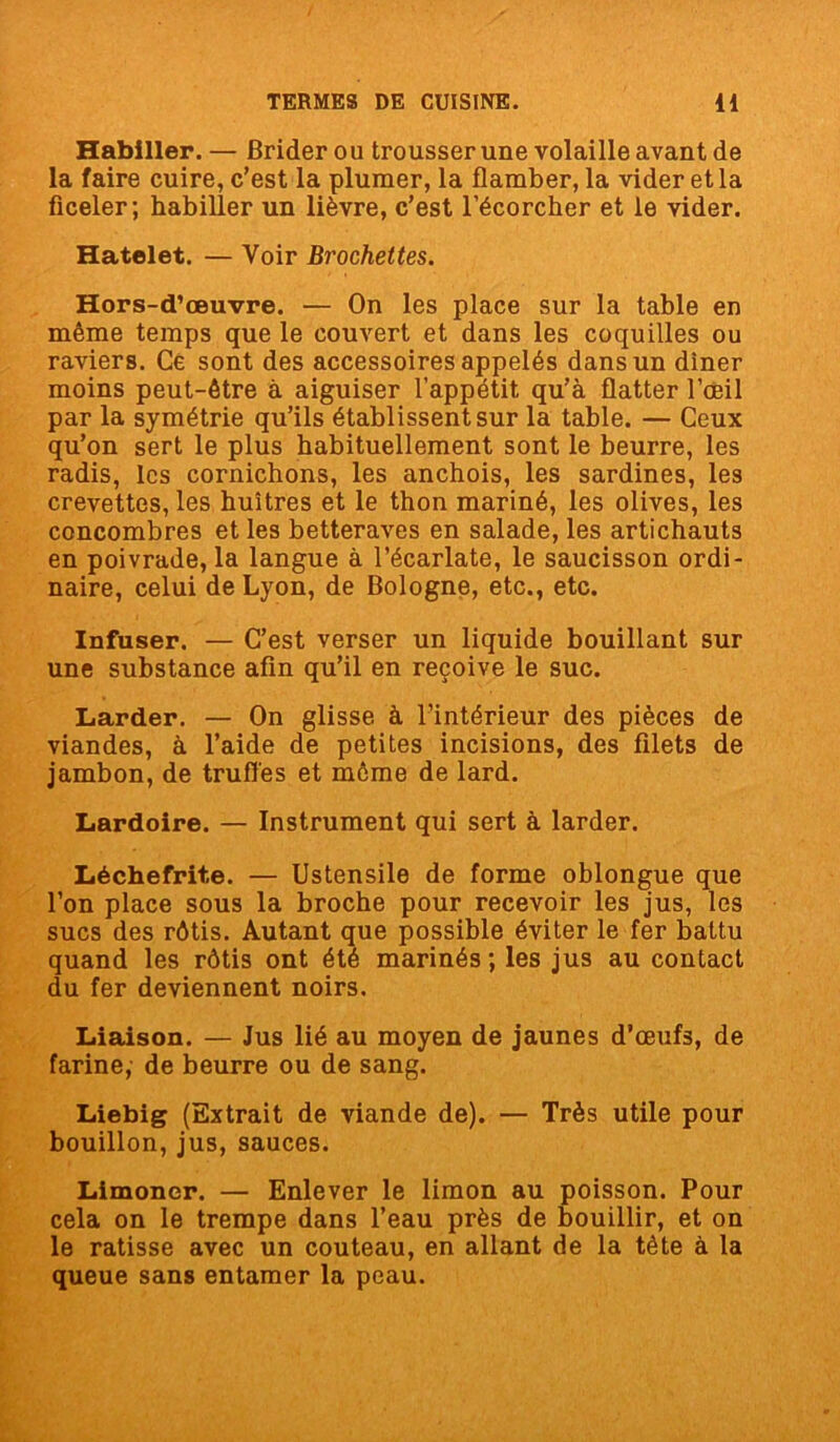 Habiller. — Brider ou trousser une volaille avant de la faire cuire, c’est la plumer, la flamber, la vider et la ficeler; habiller un lièvre, c’est l’écorcher et le vider. Hatelet. — Voir Brochettes. Hors-d’œuvre. — On les place sur la table en même temps que le couvert et dans les coquilles ou raviers. Ce sont des accessoires appelés dans un dîner moins peut-être à aiguiser l’appétit qu’à flatter l’œil par la symétrie qu’ils établissent sur la table. — Ceux qu’on sert le plus habituellement sont le beurre, les radis, les cornichons, les anchois, les sardines, les crevettes, les huîtres et le thon mariné, les olives, les concombres et les betteraves en salade, les artichauts en poivrade, la langue à l’écarlate, le saucisson ordi- naire, celui de Lyon, de Bologne, etc., etc. Infuser. — C’est verser un liquide bouillant sur une substance afin qu’il en reçoive le suc. Larder. — On glisse à l’intérieur des pièces de viandes, à l’aide de petites incisions, des filets de jambon, de truffes et môme de lard. Lardoire. — Instrument qui sert à larder. Lèchefrite. — Ustensile de forme oblongue que l’on place sous la broche pour recevoir les jus, les sucs des rôtis. Autant que possible éviter le fer battu quand les rôtis ont été marinés ; les jus au contact du fer deviennent noirs. Liaison. — Jus lié au moyen de jaunes d’œufs, de farine, de beurre ou de sang. Liebig (Extrait de viande de). — Très utile pour bouillon, jus, sauces. Limoner. — Enlever le limon au poisson. Pour cela on le trempe dans l’eau près de bouillir, et on le ratisse avec un couteau, en allant de la tète à la queue sans entamer la peau.