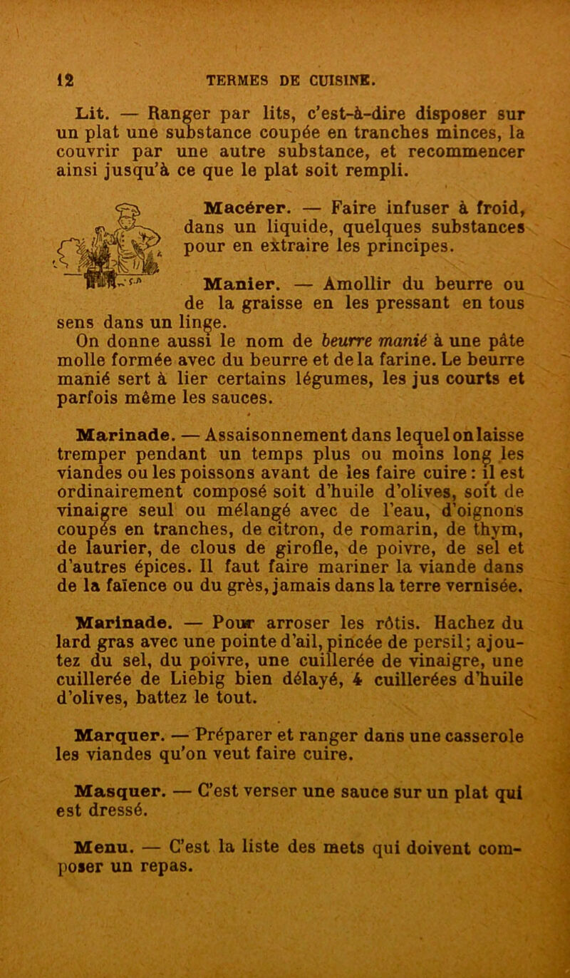 Lit. — Ranger par lits, c’est-à-dire disposer sur un plat une substance coupée en tranches minces, la couvrir par une autre substance, et recommencer ainsi jusqu’à ce que le plat soit rempli. Macérer. — Faire infuser à froid, dans un liquide, quelques substances pour en extraire les principes. Manier. — Amollir du beurre ou de la graisse en les pressant en tous sens dans un linge. On donne aussi le nom de beurre manié à une pâte molle formée avec du beurre et delà farine. Le beurre manié sert à lier certains légumes, les jus courts et parfois même les sauces. Marinade. — Assaisonnement dans lequel on laisse tremper pendant un temps plus ou moins long les viandes ou les poissons avant de les faire cuire : il est ordinairement composé soit d’huile d’olives, soit de vinaigre seul ou mélangé avec de l’eau, d’oignons coupés en tranches, de citron, de romarin, de thym, de laurier, de clous de girofle, de poivre, de sel et d’autres épices. Il faut faire mariner la viande dans de la faïence ou du grès, jamais dans la terre vernisée. Marinade. — Pour arroser les rôtis. Hachez du lard gras avec une pointe d’ail, pincée de persil; ajou- tez du sel, du poivre, une cuillerée de vinaigre, une cuillerée de Liebig bien délayé, 4 cuillerées d’huile d’olives, battez le tout. Marquer. — Préparer et ranger dans une casserole les viandes qu’on veut faire cuire. Masquer. — C’est verser une sauce sur un plat qui est dressé. Menu. — C’est la liste des mets qui doivent com- poser un repas.