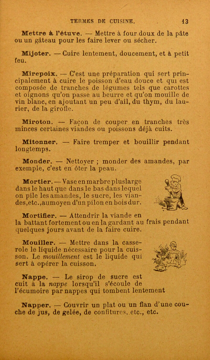 Mettre à l’étuve. — Mettre à four doux de la pâte ou un gâteau pour les faire lever ou sécher. Mijoter. —Cuire lentement, doucement, et à petit feu. Mirepoix. — C’est une préparation qui sert prin- cipalement à cuire le poisson d’eau douce et qui est composée de tranches de légumes tels que carottes et oignons qu’on passe au beurre et qu’on mouille de vin blanc, en ajoutant un peu d’ail, du thym, du lau- rier, de la girofle. Miroton. — Façon de couper en tranches très minces certaines viandes ou poissons déjà cuits. Mitonner. — Faire tremper et bouillir pendant longtemps. Monder. — Nettoyer ; monder des amandes, par exemple, c’est en ôter la peau. Mortier. — Vase en marbre pluslarge dans le haut que dans le bas dans lequel on pile les amandes, le sucre, les vian- des,etc.,aumoyen d’un pilon en bois dur. Mortifier. — Attendrir la viande en la battant fortement ou en la gardant au quelques jours avant de la faire cuire. Mouiller. — Mettre dans la casse- role le liquide nécessaire pour la cuis- son. Le mouillement est le liquide qui sert à opérer la cuisson. Nappe. — Le sirop de sucre est cuit à la nappe lorsqu’il s’écoule de l’écumoire par nappes qui tombent lentement Napper. — Couvrir un plat ou un flan d’une cou che de jus, de gelée, de confitures, etc., etc.