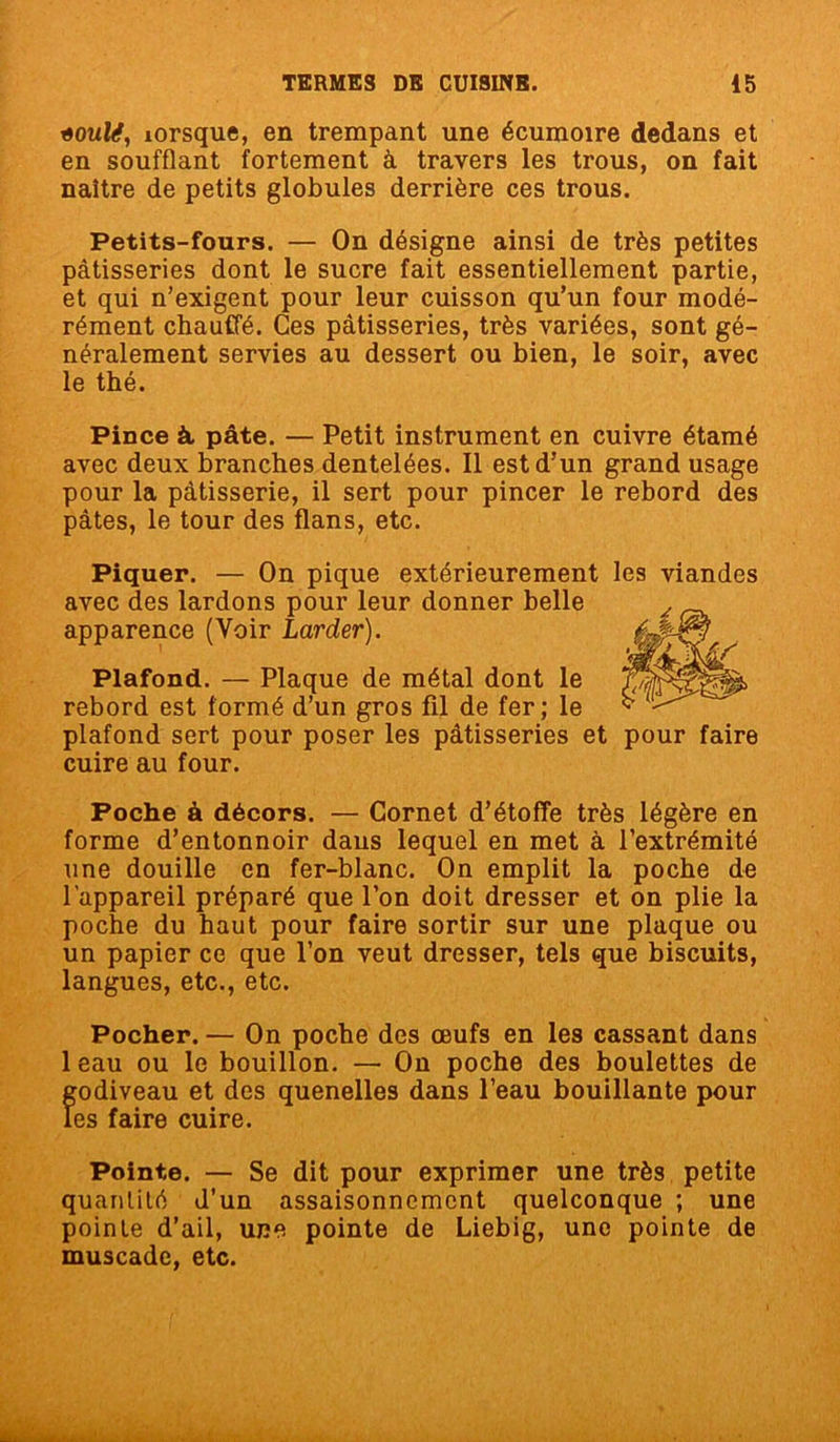 «oulé, lorsque, en trempant une écumoire dedans et en soufflant fortement à travers les trous, on fait naître de petits globules derrière ces trous. Petits-fours. — On désigne ainsi de très petites pâtisseries dont le sucre fait essentiellement partie, et qui n’exigent pour leur cuisson qu’un four modé- rément chauffé. Ces pâtisseries, très variées, sont gé- néralement servies au dessert ou bien, le soir, avec le thé. Pince à pâte. — Petit instrument en cuivre étamé avec deux branches dentelées. Il est d’un grand usage pour la pâtisserie, il sert pour pincer le rebord des pâtes, le tour des flans, etc. Piquer. — On pique extérieurement les viandes avec des lardons pour leur donner belle apparence (Voir Larder). Plafond. — Plaque de métal dont le rebord est formé d’un gros fil de fer; le plafond sert pour poser les pâtisseries et pour faire cuire au four. Poche à décors. — Cornet d’étoffe très légère en forme d’entonnoir daus lequel en met à l’extrémité une douille en fer-blanc. On emplit la poche de l'appareil préparé que l’on doit dresser et on plie la poche du haut pour faire sortir sur une plaque ou un papier ce que l’on veut dresser, tels que biscuits, langues, etc., etc. Pocher. — On poche des œufs en les cassant dans 1 eau ou le bouillon. — On poche des boulettes de f;odiveau et des quenelles dans l’eau bouillante pour es faire cuire. Pointe. — Se dit pour exprimer une très petite quantité d’un assaisonnement quelconque ; une pointe d’ail, une pointe de Liebig, une pointe de muscade, etc.