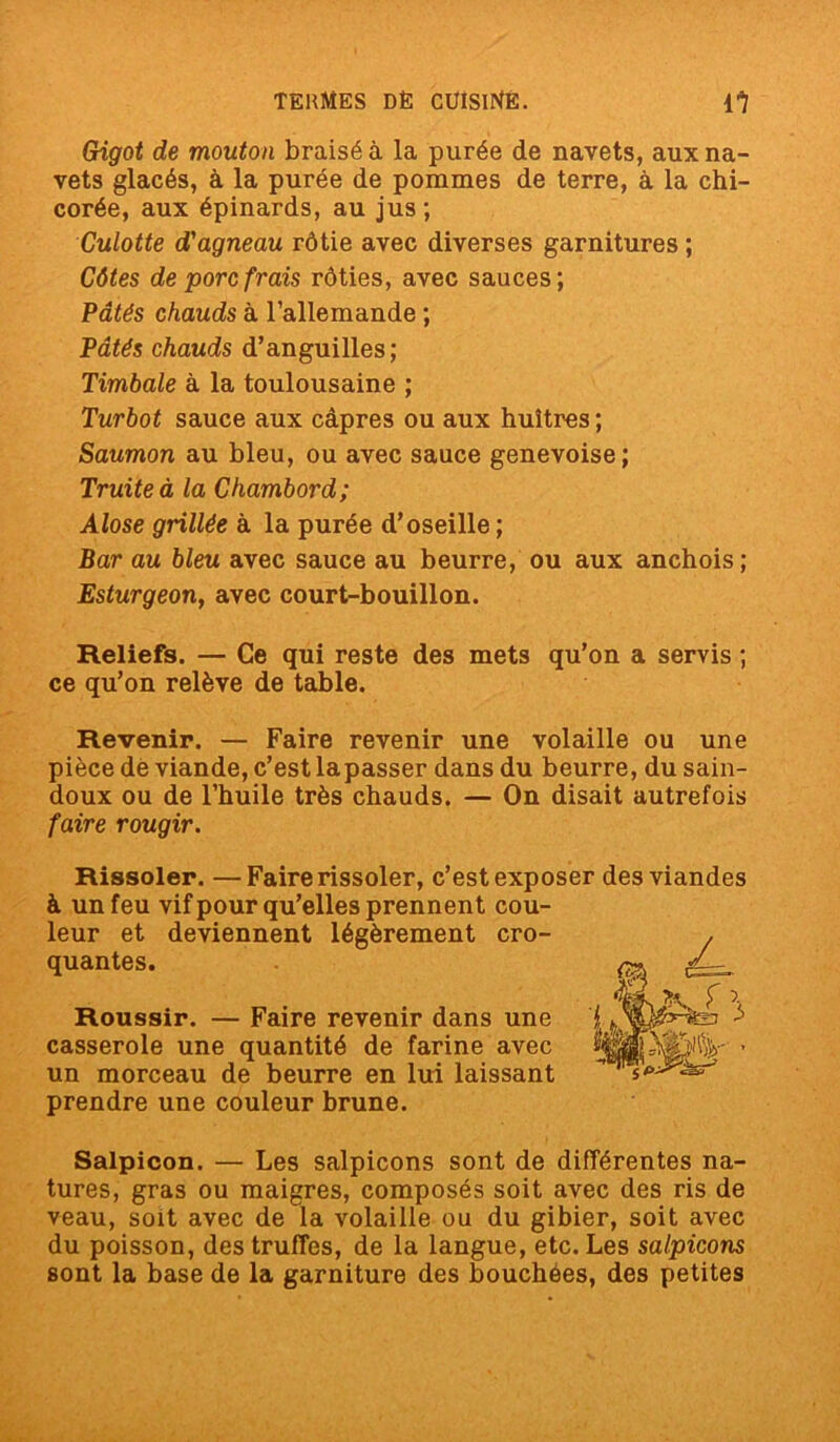 Gigot de mouton braisé à la purée de navets, aux na- vets glacés, à la purée de pommes de terre, à la chi- corée, aux épinards, au jus; Culotte d'agneau rôtie avec diverses garnitures ; Côtes de porc frais rôties, avec sauces; Pâtés chauds à l’allemande ; Pâtés chauds d’anguilles; Timbale à la toulousaine ; Turbot sauce aux câpres ou aux huîtres ; Saumon au bleu, ou avec sauce genevoise; Truite à la Chambord; Alose grillée à la purée d’oseille ; Bar au bleu avec sauce au beurre, ou aux anchois ; Esturgeon, avec court-bouillon. Reliefs. — Ce qui reste des mets qu’on a servis ; ce qu’on relève de table. Revenir. — Faire revenir une volaille ou une pièce de viande, c’est lapasser dans du beurre, du sain- doux ou de l’huile très chauds. — On disait autrefois faire rougir. Rissoler. —Faire rissoler, c’est exposer des viandes à un feu vif pour qu’elles prennent cou- leur et deviennent légèrement cro- quantes. Roussir. — Faire revenir dans une casserole une quantité de farine avec un morceau de beurre en lui laissant prendre une couleur brune. Salpicon. — Les salpicons sont de différentes na- tures, gras ou maigres, composés soit avec des ris de veau, soit avec de la volaille ou du gibier, soit avec du poisson, des truffes, de la langue, etc. Les salpicons sont la base de la garniture des bouchées, des petites