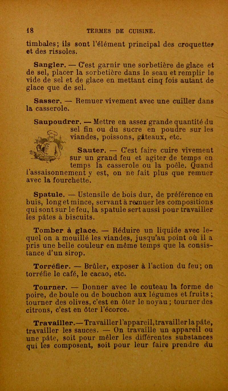timbales; ils sont l’élément principal des croquette? et des rissoles. Sangler. — C’est garnir une sorbetière de glace et de sel, placer la sorbetière dans le seau et remplir le vide de sel et de glace en mettant cinq fois autant de glace que de sel. Sasser. — Remuer vivement avec une cuiller dans la casserole. Saupoudrer. — Mettre en assez grande quantité du sel fin ou du sucre en poudre sur les viandes, poissons, gâteaux, etc. Sauter. — C’est faire cuire vivement sur un grand feu et agiter de temps en temps la casserole ou la poêle. Quand l’assaisonnement y est, on ne fait plus que remuer avec la fourchette. Spatule. — Ustensile de bois dur, de préférence en buis, long et mince, servant à remuer les compositions qui sont sur le feu, la spatule sert aussi pour travailler les pâtes à biscuits. Tomber à glace. — Réduire un liquide avec le- quel on a mouillé les viandes, jusqu’au point où il a pris une belle couleur en même temps que la consis- tance d’un sirop. Torréfier. — Brûler, exposer à l’action du feu; on torréfie le café, le cacao, etc. Tourner. — Donner avec le couteau la forme de poire, de boule ou de bouchon aux légumes et fruits ; tourner des olives, c’est en ôter le noyau; tourner des citrons, c’est en ôter l’écorce. Travailler.— Travailler l’appareil, travailler la pâte, travailler les sauces. — On travaille un appareil ou une pâte, soit pour mêler les différentes substances qui les composent, soit pour leur faire prendre du