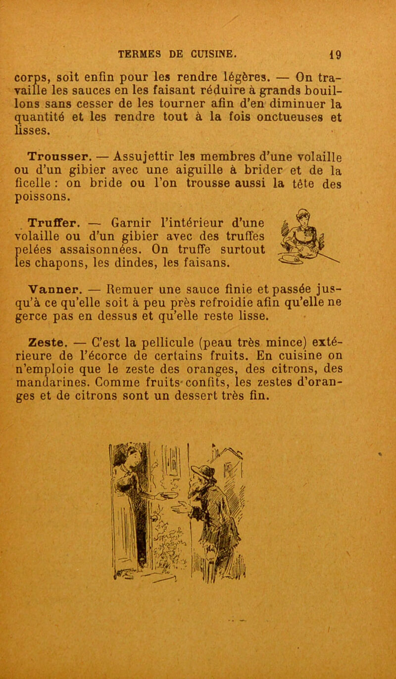 corps, soit enfin pour les rendre légères. — On tra- vaille les sauces en les faisant réduire à grands bouil- lons sans cesser de les tourner afin d’en diminuer la quantité et les rendre tout à la fois onctueuses et lisses. Trousser. — Assujettir les membres d’une volaille ou d’un gibier avec une aiguille à brider et de la ficelle : on bride ou l’on trousse aussi la tête des poissons. Truffer. — Garnir l’intérieur d’une volaille ou d’un gibier avec des truffes pelées assaisonnées. On truffe surtout les chapons, les dindes, les faisans. Vanner. — Remuer une sauce finie et passée jus- qu’à ce qu’elle soit à peu près refroidie afin qu’elle ne gerce pas en dessus et qu’elle reste lisse. Zeste. — C’est la pellicule (peau très mince) exté- rieure de l’écorce de certains fruits. En cuisine on n’emploie que le zeste des oranges, des citrons, des mandarines. Comme fruits confits, les zestes d’oran- ges et de citrons sont un dessert très fin.