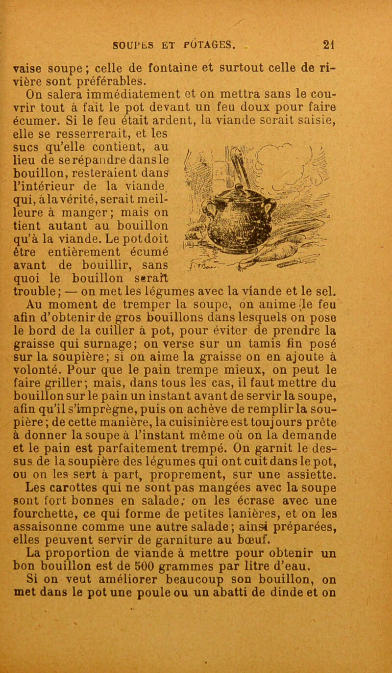 vaise soupe ; celle de fontaine et surtout celle de ri- vière sont préférables. On salera immédiatement et on mettra sans le cou- vrir tout à fait le pot devant un feu doux pour faire écumer. Si le feu était ardent, la viande serait saisie, elle se resserrerait, et les sucs qu’elle contient, au lieu de se répandre dansle bouillon, resteraient dans l’intérieur de la viande, qui, àla vérité, serait meil- leure à manger; mais on tient autant au bouillon qu’à la viande. Le potdoit être entièrement écumé avant de bouillir, sans quoi le bouillon serait trouble ; — on met les légumes avec la viande et le sel. Au moment de tremper la soupe, on anime de feu afin d’obtenir de gros bouillons dans lesquels on pose le bord de la cuiller à pot, pour éviter de prendre la graisse qui surnage; on verse sur un tamis fin posé sur la soupière; si on aime la graisse on en ajoute à volonté. Pour que le pain trempe mieux, on peut le faire griller; mais, dans tous les cas, il faut mettre du bouillon sur le pain un instant avant de servir la soupe, afin qu’il s’imprègne, puis on achève de remplir la sou- pière ; de cette manière, la cuisinière est touj ours prête à donner la soupe à l’instant même où on la demande et le pain est parfaitement trempé. On garnit le des- sus de la soupière des légumes qui ont cuit dans le pot, ou on les sert à part, proprement, sur une assiette. Les carottes qui ne sont pas mangées avec la soupe sont fort bonnes en salade; on les écrase avec une fourchette, ce qui forme de petites lanières, et on les assaisonne comme une autre salade ; ainsi préparées, elles peuvent servir de garniture au bœuf. La proportion de viande à mettre pour obtenir un bon bouillon est de 500 grammes par litre d’eau. Si on veut améliorer beaucoup son bouillon, on met dans le pot une poule ou un abatti de dinde et on