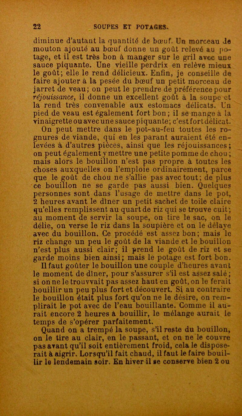 diminue d’autant la quantité de bœuf. Un morceau Je mouton ajouté au bœuf donne un goût relevé au po- tage, et il est très bon à manger sur le gril avec une sauce piquante. Une vieille perdrix en relève mieux le goût; elle le rend délicieux. Enfin, je conseille de faire ajouter à la pesée du bœuf un petit morceau de jarret de veau; on peut le prendre de préférence pour réjouissance, il donne un excellent goût à la soupe et la rend très convenable aux estomacs délicats. Un pied de veau est également fort bon ; il se mange à la vinaigrette ou avec une sauce piquante; c’est for t délicat. On peut mettre dans le pot-au-feu toutes les ro- gnures de viande, qui en les parant auraient été en- levées à d’autres pièces, ainsi que les réjouissances; on peut également y mettre une petite pomme de chou ; mais alors le bouillon n’est pas propre à toutes les choses auxquelles on l’emploie ordinairement, parce que le goût de chou ne s’allie pas avec tout; de plus ce bouillon ne se garde pas aussi bien. Quelques personnes sont dans l’usage de mettre dans le pot, 2 heures avant, le dîner un petit sachet de toile claire qu’elles remplissent au quart de riz qui se trouve cuit; au moment de servir la soupe, on tire le sac, on le délie, on verse le riz dans la soupière et on le délaye avec du bouillon. Ce procédé est assez bon; mais le riz change un peu le goût de la viande et le bouillon n’est plus aussi clair; il prend le goût de riz et se garde moins bien ainsi; mais le potage est fort bon. Il faut goûter le bouillon une couple d’heures avant le moment de dîner, pour s’assurer s’il est assez salé; si on ne le trouvvait pas assez haut en goût, on le ferait bouillir un peu plus fort et découvert. Si au contraire le bouillon était plus fort qu’on ne le désire, on rem- plirait le pot avec de l’eau bouillante. Comme il au- rait encore 2 heures à bouillir, le mélange aurait le temps de s’opérer parfaitement. Quand on a trempé la soupe, s’il reste du bouillon, on le tire au clair, en le passant, et on ne le couvre pas avant qu’il soit entièrement froid, cela le dispose- rait à aigrir. Lorsqu’il fait chaud, il faut le faire bouil- lir le lendemain soir. En hiver il se conserve bien 2 ou