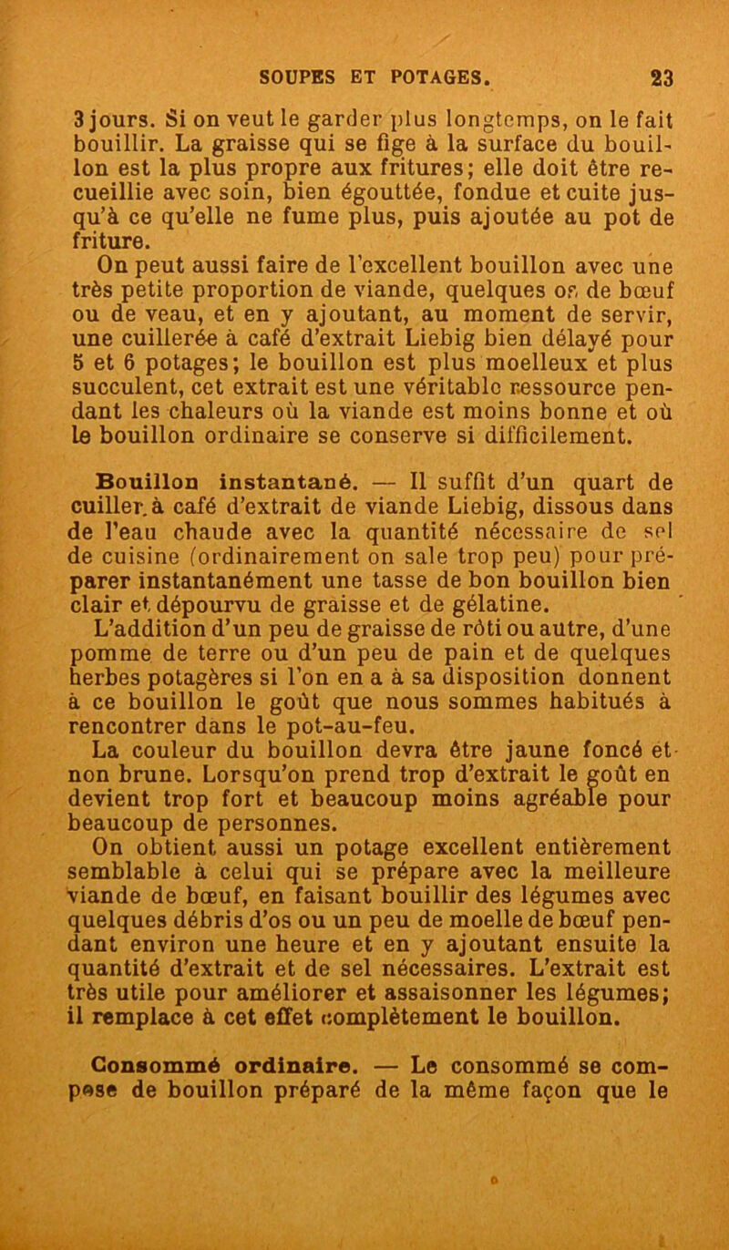 3 jours. Si on veut le garder plus longtemps, on le fait bouillir. La graisse qui se fige à la surface du bouil- Ion est la plus propre aux fritures; elle doit être re- cueillie avec soin, bien égouttée, fondue et cuite jus- qu’à ce qu’elle ne fume plus, puis ajoutée au pot de friture. On peut aussi faire de l’excellent bouillon avec une très petite proportion de viande, quelques or, de bœuf ou de veau, et en y ajoutant, au moment de servir, une cuillerée à café d’extrait Liebig bien délayé pour 5 et 6 potages; le bouillon est plus moelleux et plus succulent, cet extrait est une véritable ressource pen- dant les chaleurs où la viande est moins bonne et où le bouillon ordinaire se conserve si difficilement. Bouillon instantané. — Il suffit d’un quart de cuiller, à café d’extrait de viande Liebig, dissous dans de l’eau chaude avec la quantité nécessaire de sol de cuisine (ordinairement on sale trop peu) pour pré- parer instantanément une tasse de bon bouillon bien clair et dépourvu de graisse et de gélatine. L’addition d’un peu de graisse de rôti ou autre, d’une pomme de terre ou d’un peu de pain et de quelques herbes potagères si l’on en a à sa disposition donnent à ce bouillon le goût que nous sommes habitués à rencontrer dans le pot-au-feu. La couleur du bouillon devra être jaune foncé et non brune. Lorsqu’on prend trop d’extrait le goût en devient trop fort et beaucoup moins agréable pour beaucoup de personnes. On obtient aussi un potage excellent entièrement semblable à celui qui se prépare avec la meilleure viande de bœuf, en faisant bouillir des légumes avec quelques débris d’os ou un peu de moelle de bœuf pen- dant environ une heure et en y ajoutant ensuite la quantité d’extrait et de sel nécessaires. L’extrait est très utile pour améliorer et assaisonner les légumes; il remplace à cet effet complètement le bouillon. Consommé ordinaire. — Le consommé se com- pose de bouillon préparé de la même façon que le