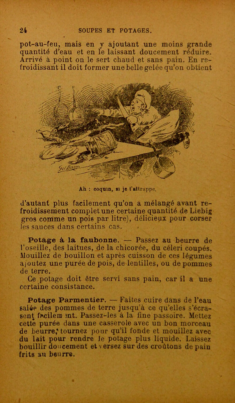 pot-au-feu, mais en y ajoutant une moins grande quantité d’eau et en le laissant doucement réduire. Arrivé à point on le sert chaud et sans pain. En re- froidissant il doit former une belle gelée qu’on obtient d’autant plus facilement qu’on a mélangé avant re- froidissement complet une certaine quantité de Liebig gros comme un pois par litre), délicieux pour corser les sauces dans certains cas. Potage à la faubonne. — Passez au beurre de l’oseille, des laitues, de la chicorée, du céleri coupés. Mouillez de bouillon et après cuisson de ces légumes ajoutez une purée de pois, de lentilles, ou de pommes de terre. Ce potage doit être servi sans pain, car il a une certaine consistance. Potage Parmentier. — Faites cuire dans de l’eau salée des pommes de terre jusqu’à ce qu’elles s’écra- sent fhcilem mt. Passez-les à la fine passoire. Mettez cette purée dans une casserole avec un bon morceau de beurre,'tournez pour qu’il fonde et mouillez avec du lait pour rendre le potage plus liquide. Laissez bouillir doucement et \ ersez sur des croûtons de pain frits au beurre. Ah : coquin, si je t’attrappe.