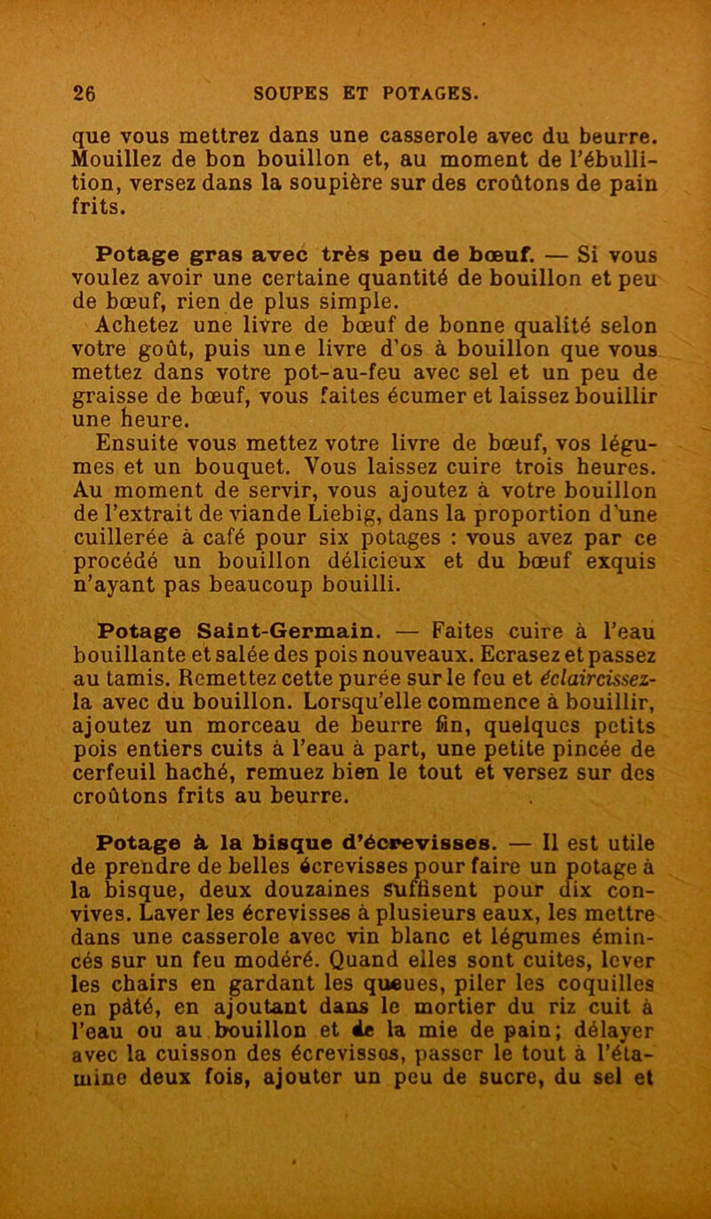 que vous mettrez dans une casserole avec du beurre. Mouillez de bon bouillon et, au moment de l’ébulli- tion, versez dans la soupière sur des croûtons de pain frits. Potage gras avec très peu de bœuf. — Si vous voulez avoir une certaine quantité de bouillon et peu de bœuf, rien de plus simple. Achetez une livre de bœuf de bonne qualité selon votre goût, puis une livre d’os à bouillon que vous mettez dans votre pot-au-feu avec sel et un peu de graisse de bœuf, vous faites écumer et laissez bouillir une heure. Ensuite vous mettez votre livre de bœuf, vos légu- mes et un bouquet. Vous laissez cuire trois heures. Au moment de servir, vous ajoutez à votre bouillon de l’extrait de viande Liebig, dans la proportion d’une cuillerée à café pour six potages : vous avez par ce procédé un bouillon délicieux et du bœuf exquis n’ayant pas beaucoup bouilli. Potage Saint-Germain. — Faites cuire à l’eau bouillante et salée des pois nouveaux. Ecrasez et passez au tamis. Remettez cette purée sur le feu et éclaircissez- la avec du bouillon. Lorsqu’elle commence à bouillir, ajoutez un morceau de beurre fin, quelques petits pois entiers cuits à l’eau à part, une petite pincée de cerfeuil haché, remuez bien le tout et versez sur des croûtons frits au beurre. Potage à la bisque d’écrevisses. — Il est utile de prendre de belles écrevisses pour faire un potage à la bisque, deux douzaines suffisent pour dix con- vives. Laver les écrevisses à plusieurs eaux, les mettre dans une casserole avec vin blanc et légumes émin- cés sur un feu modéré. Quand elles sont cuites, lever les chairs en gardant les queues, piler les coquilles en pâté, en ajoutant dans le mortier du riz cuit à l’eau ou au bouillon et 4e la mie de pain; délayer avec la cuisson des écrevisses, passer le tout à l’éta- mine deux fois, ajouter un peu de sucre, du sel et