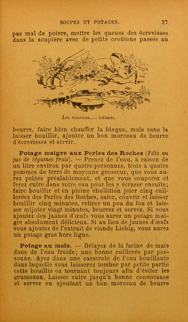 pas mal de poivre, mettre les queues des écrevisses dans la soupière avec de petits croûtons passés au beurre, faire bien chauffer la bisque, mais sans la laisser bouillir, ajouter un bon morceau de beurre d’écrevisses et servir. Potage maigre aux Perles des Hoches (Pâte au jus de légumes frais). — Prenez de l’eau, à raison de un litre environ par quatre personnes, trois à quatre pommes de terre de moyenne grosseur, que vous au- rez pelées préalablement, et que vous couperez et ferez cuire dans votre eau pour les y écraser ensuite; faire bouillir et en pleine ébullition jeter cinq cuil- lerées des Perles des Roches, saler, couvrir et laisser bouillir cinq minutes, retirer un peu du feu et lais- ser mijoter vingt minutes, beurrez et servez. Si vous ajoutez des jaunes d’œufs vous aurez un potage mai- gre absolument délicieux. Si au lieu de jaunes d’œufs vous ajoutez de l’extrait de viande Liebig, vous aurez un potage gras hors li^ne. Potage au maïs. — Délayez de la farine de maïs dans de l’eau froide; une bonne cuillerée par per- sonne. Ayez dans une casserole de l’eau bouillante dans laquelle vous laisserez tomber par petite partie cette bouillie en tournant toujours afin d’éviter les grumeaux. Laissez cuire jusqu’à bonne consistance et servez en ajoutant un bon morceau de beurre